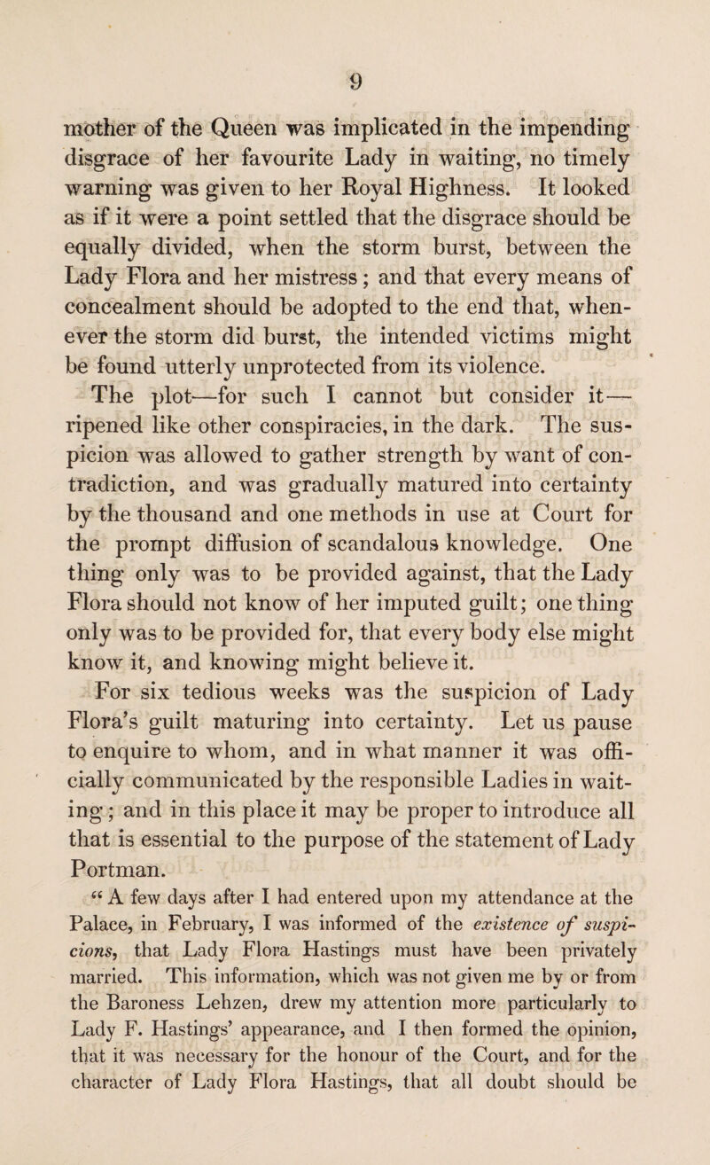 mother of the Queen was implicated in the impending disgrace of her favourite Lady in waiting, no timely warning was given to her Royal Highness. It looked as if it were a point settled that the disgrace should be equally divided, when the storm burst, between the Lady Flora and her mistress; and that every means of concealment should be adopted to the end that, when¬ ever the storm did burst, the intended victims might be found utterly unprotected from its violence. The plot—for such I cannot but consider it— ripened like other conspiracies, in the dark. The sus¬ picion was allowed to gather strength by want of con¬ tradiction, and was gradually matured into certainty by the thousand and one methods in use at Court for the prompt diffusion of scandalous knowledge. One thing only was to be provided against, that the Lady Flora should not know of her imputed guilt; one thing only was to be provided for, that every body else might know it, and knowing might believe it. For six tedious weeks was the suspicion of Lady Flora's guilt maturing into certainty. Let us pause to enquire to whom, and in what manner it was offi¬ cially communicated by the responsible Ladies in wait¬ ing ; and in this place it may be proper to introduce all that is essential to the purpose of the statement of Lady Portman. “ A few days after I had entered upon my attendance at the Palace, in February, I was informed of the existence of suspi¬ cions, that Lady Flora Hastings must have been privately married. This information, which was not given me by or from the Baroness Lehzen, drew my attention more particularly to Lady F. Hastings’ appearance, and I then formed the opinion, that it was necessary for the honour of the Court, and for the character of Lady Flora Hastings, that all doubt should be