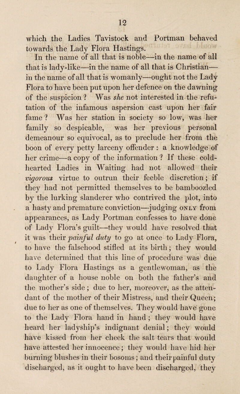 which the Ladies Tavistock and Portman behaved towards the Lady Flora Hastings. In the name of all that is noble—in the name of all that is lady-like—in the name of all that is Christian— in the name of all that is womanly—-ought not the Lady Flora to have been put upon her defence on the dawning of the suspicion? Was she not interested in the refu¬ tation of the infamous aspersion cast upon her fair fame ? Was her station in society so low, was her family so despicable, was her previous personal demeanour so equivocal, as to preclude her from the boon of every petty larceny offender : a knowledge of her crime—a copy of the information ? If these cold- hearted Ladies in Waiting had not allowed their vigorous virtue to outrun their feeble discretion; if they had not permitted themselves to be bamboozled by the lurking slanderer who contrived the plot, into a hasty and premature conviction—-judging only from appearances, as Lady Portman confesses to have done of Lady Flora’s guilt-—they would have resolved that it was their painful duty to go at once to Lady Flora, to have the falsehood stifled at its birth; they would have determined that this line of procedure was due to Lady Flora Hastings as a gentlewoman, as the daughter of a house noble on both the father’s and the mother’s side; due to her, moreover, as the atten¬ dant of the mother of their Mistress, and their Queen; due to her as one of themselves. They would have gone to the Lady Flora hand in hand ; they would have heard her ladyship’s indignant denial; they would have kissed from her cheek the salt tears that would have attested her innocence; they would have hid her burning blushes in their bosoms; and their painful duty discharged, as it ought to have been discharged, they