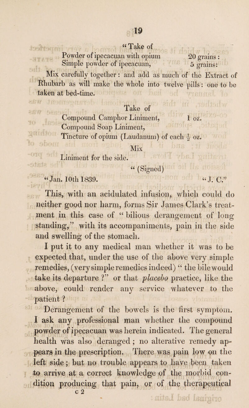 “Take of Powder of ipecacuan with opium 20 grains : Simple powder of ipecacuan, 5 grains: Mix carefully together: and add as much of the Extract of Rhubarb as will make the whole into twelve pills: one to be taken at bed-time. Take of Compound Camphor Liniment, 1 ox. Compound Soap Liniment, Tincture of opium (Laudanum) of each -J oz. Mix Liniment for the side. “ (Signed) “Jam 10th 1839. «J. C.” This, with an acidulated infusion, which could do neither good nor harm, forms Sir James Clark's treat¬ ment in this case of “ bilious derangement of long standing,” with its accompaniments, pain in the side and swelling of the stomach. I put it to any medical man whether it was to be expected that, under the use of the above very simple remedies, (very simple remedies indeed) “ the bile would take its departure ?” or that placebo practice, like the above, could render any service whatever to the patient ? Derangement of the bowels is the first symptom. I ask any professional man whether the compound powder of ipecacuan was herein indicated. The general health was also deranged; no alterative remedy ap¬ pears in the prescription. There was pain low on the left side; but no trouble appears to have been taken to arrive at a correct knowledge of the morbid con¬ dition producing that pain, or of the therapeutical