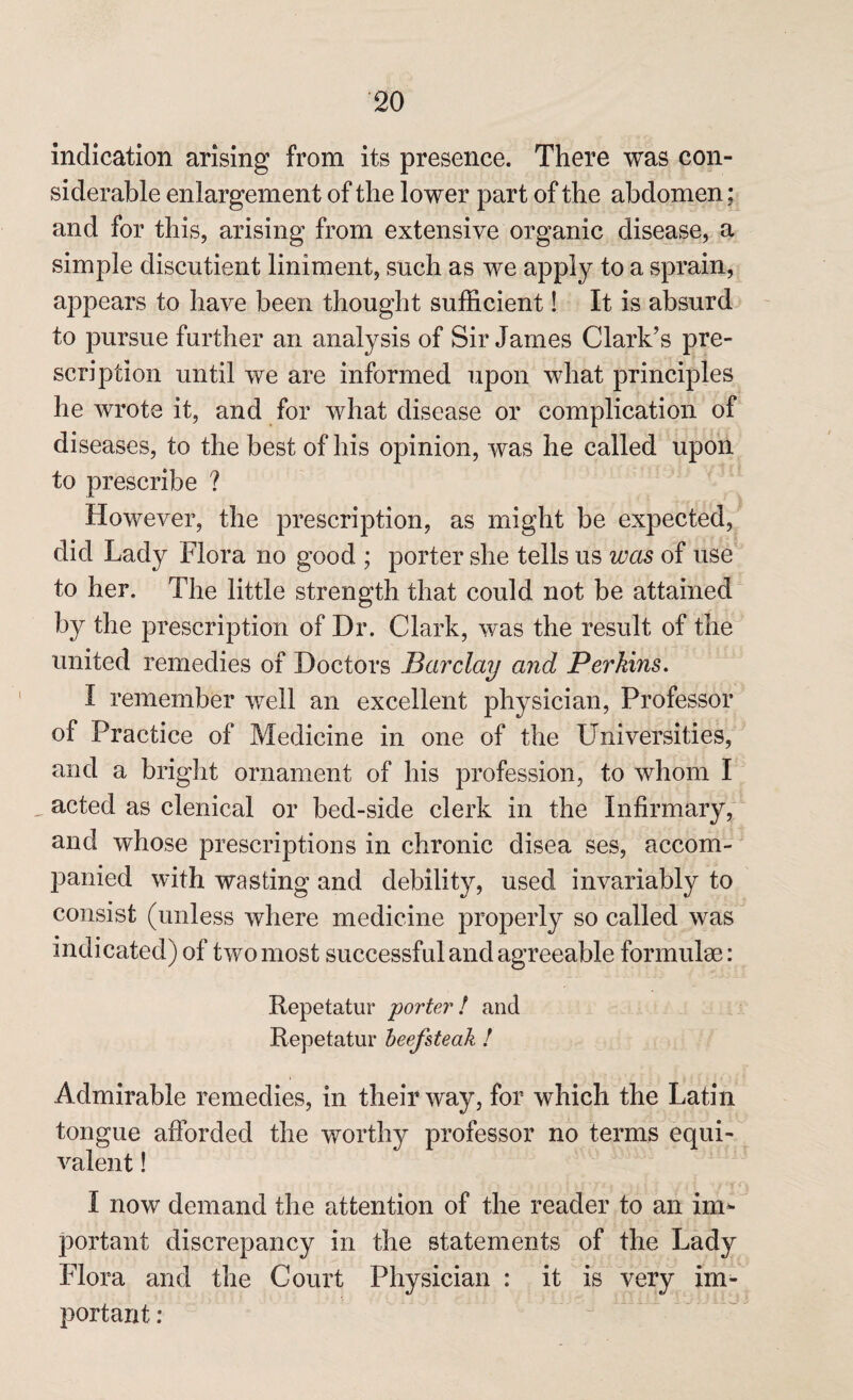 indication arising from its presence. There was con¬ siderable enlargement of the lower part of the abdomen: and for this, arising from extensive organic disease, a simple diseutient liniment, such as we apply to a sprain, appears to have been thought sufficient! It is absurd to pursue further an analysis of Sir James Clark’s pre¬ scription until we are informed upon what principles he wrote it, and for what disease or complication of diseases, to the best of his opinion, was he called upon to prescribe ? However, the prescription, as might be expected, did Lady Flora no good ; porter she tells us was of use to her. The little strength that could not be attained by the prescription of Dr. Clark, was the result of the united remedies of Doctors Barclay and Perkins. I remember well an excellent physician, Professor of Practice of Medicine in one of the LTniversities, and a bright ornament of his profession, to whom I acted as clenical or bed-side clerk in the Infirmary, and whose prescriptions in chronic disea ses, accom¬ panied with wasting and debility, used invariably to consist (unless where medicine properly so called was indicated) of two most successful and agreeable formulae: Repetatur porter! and Repetatur beefsteak ! Admirable remedies, in their way, for which the Latin tongue afforded the worthy professor no terms equi¬ valent ! I now demand the attention of the reader to an im¬ portant discrepancy in the statements of the Lady Flora and the Court Physician : it is very im¬ portant :