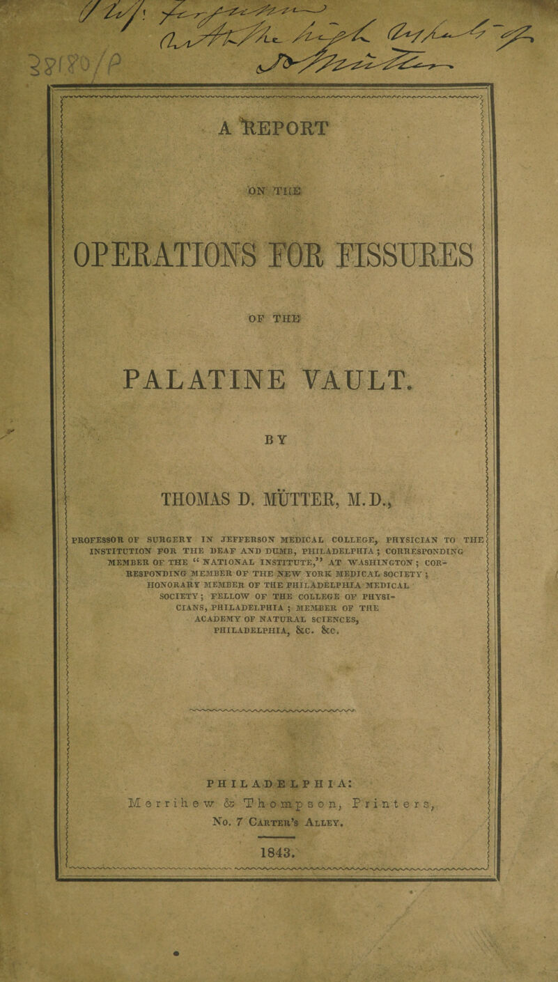 A “REPORT ON TICE OF THE PALATINE VAULT. BY THOMAS D. MUTTER, M.D., PROFESSOR OF SURGERY IN’ JEFFERSON MEDICAL COLLEGE, PHYSICIAN TO THE INSTITUTION FOR THE DEAF AND DUMB, PHILADELPHIA; CORRESPONDING MEMBER OF THE “ NATIONAL INSTITUTE,” AT WASHINGTON; COR¬ RESPONDING MEMBER OF THE NEW YORK MEDICAL SOCIETY ; HONORARY MEMBER OF THE PHILADELPHIA MEDICAL SOCIETY; FELLOW OF THE COLLEGE OF PHYSI¬ CIANS, PHILADELPHIA ; MEMBER OF THE ACADEMY OF NATURAL SCIENCES, PHILADELPHIA, &C. &C, PHIL A D E L P II I A: Merri'hew & Thompson, Printers, No. 7 Carter’s Alley. 1843.