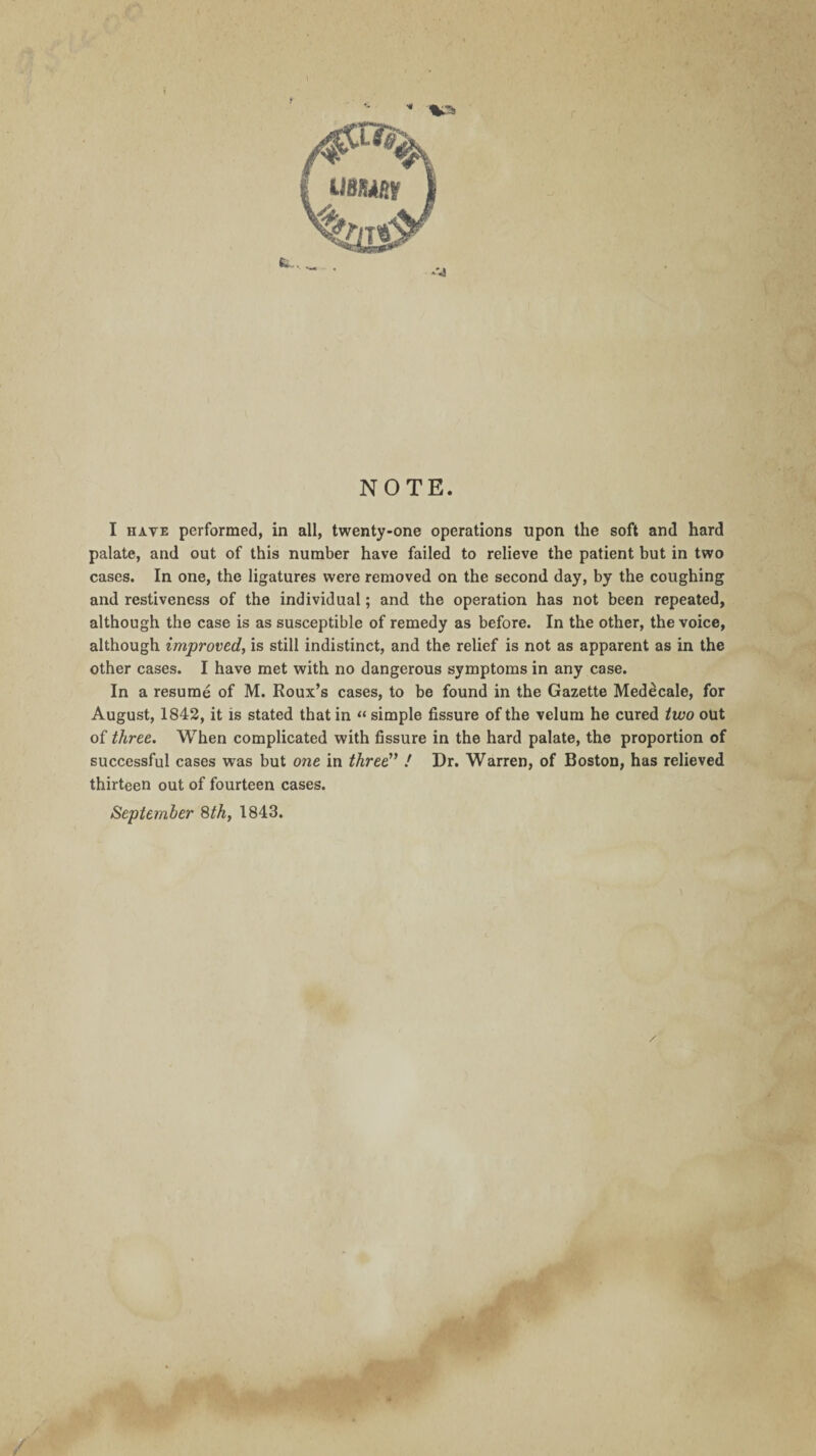 NOTE I have performed, in all, twenty-one operations upon the soft and hard palate, and out of this number have failed to relieve the patient but in two cases. In one, the ligatures were removed on the second day, by the coughing and restiveness of the individual; and the operation has not been repeated, although the case is as susceptible of remedy as before. In the other, the voice, although improved, is still indistinct, and the relief is not as apparent as in the other cases. I have met with no dangerous symptoms in any case. In a resume of M. Roux’s cases, to be found in the Gazette Medecale, for August, 1842, it is stated that in “ simple fissure of the velum he cured two out of three. When complicated with fissure in the hard palate, the proportion of successful cases was but one in three” / Dr. Warren, of Boston, has relieved thirteen out of fourteen cases. September 8th, 1843