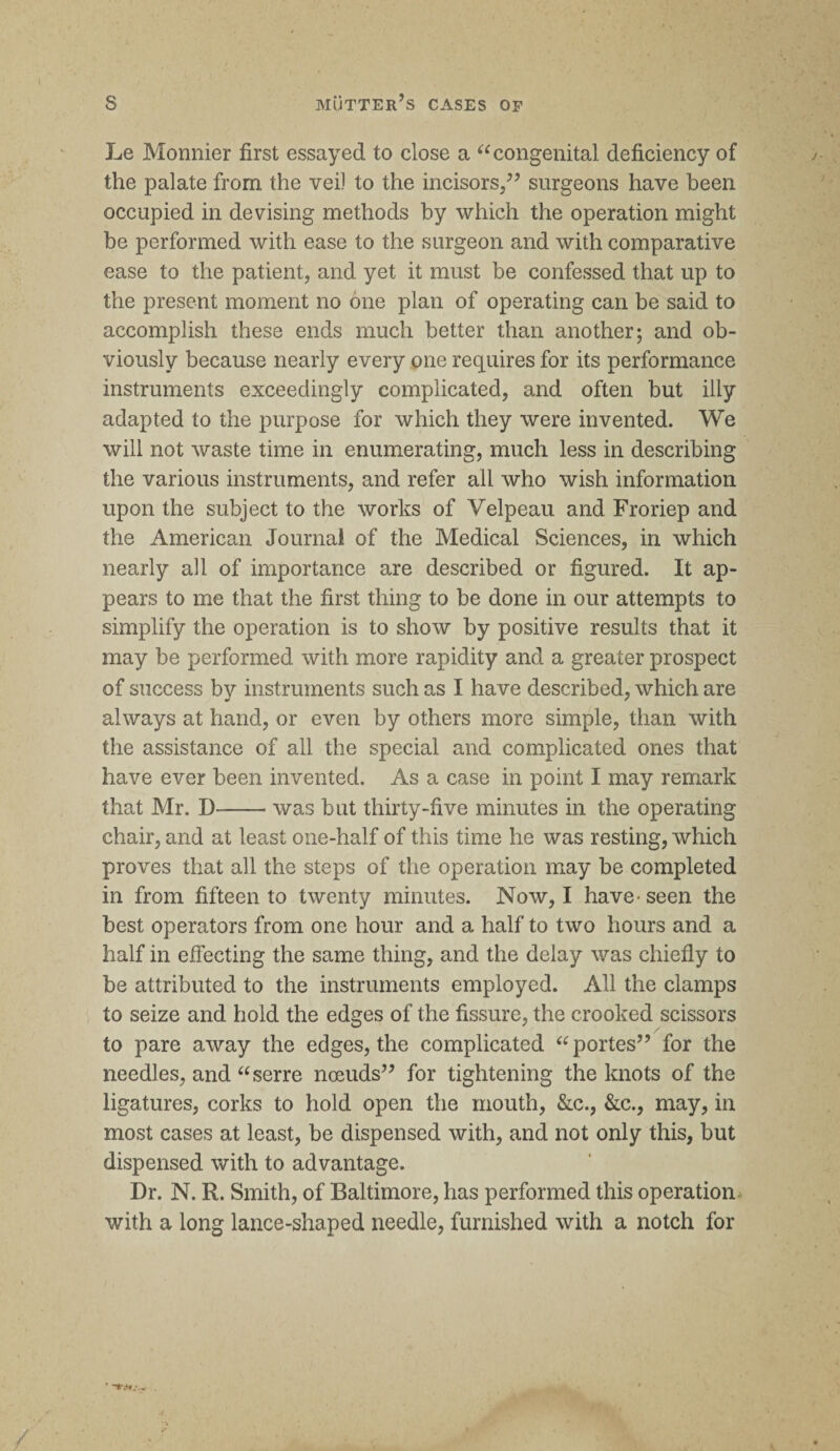 Le Monnier first essayed to close a 66 congenital deficiency of the palate from the vei) to the incisors,” surgeons have been occupied in devising methods by which the operation might be performed with ease to the surgeon and with comparative ease to the patient, and yet it must be confessed that up to the present moment no one plan of operating can be said to accomplish these ends much better than another; and ob¬ viously because nearly every one requires for its performance instruments exceedingly complicated, and often but illy adapted to the purpose for which they were invented. We will not waste time in enumerating, much less in describing the various instruments, and refer all who wish information upon the subject to the works of Velpeau and Froriep and the American Journal of the Medical Sciences, in which nearly all of importance are described or figured. It ap¬ pears to me that the first thing to be done in our attempts to simplify the operation is to show by positive results that it may be performed with more rapidity and a greater prospect of success by instruments such as I have described, which are always at hand, or even by others more simple, than with the assistance of all the special and complicated ones that have ever been invented. As a case in point I may remark that Mr. D--was but thirty-five minutes in the operating chair, and at least one-half of this time he was resting, which proves that all the steps of the operation may be completed in from fifteen to twenty minutes. Now, I have* seen the best operators from one hour and a half to two hours and a half in effecting the same thing, and the delay was chiefly to be attributed to the instruments employed. All the clamps to seize and hold the edges of the fissure, the crooked scissors to pare away the edges, the complicated “ portes” for the needles, and aserre noeuds” for tightening the knots of the ligatures, corks to hold open the mouth, &c., &c., may, in most cases at least, be dispensed with, and not only this, but dispensed with to advantage. Dr. N. R. Smith, of Baltimore, has performed this operation with a long lance-shaped needle, furnished with a notch for