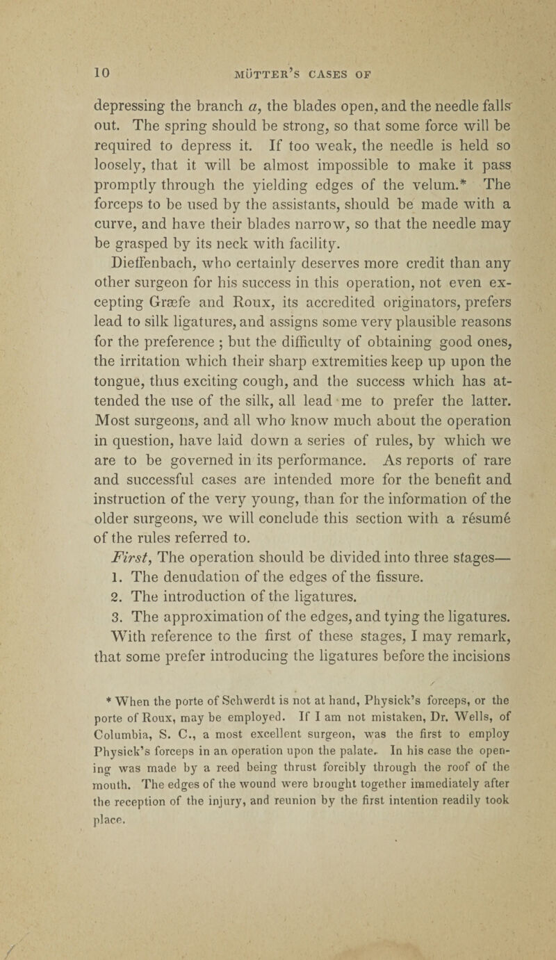 depressing the branch a, the blades open, and the needle falls' out. The spring should he strong, so that some force will he required to depress it. If too weak, the needle is held so loosely, that it will be almost impossible to make it pass promptly through the yielding edges of the velum.* The forceps to he used by the assistants, should he made with a curve, and have their blades narrow, so that the needle may be grasped by its neck with facility. DiefFenbach, who certainly deserves more credit than any other surgeon for his success in this operation, not even ex¬ cepting Grasfe and Roux, its accredited originators, prefers lead to silk ligatures, and assigns some very plausible reasons for the preference ; but the difficulty of obtaining good ones, the irritation wffiich their sharp extremities keep up upon the tongue, thus exciting cough, and the success which has at¬ tended the use of the silk, all lead me to prefer the latter. Most surgeons, and all who know much about the operation in question, have laid down a series of rules, by which we are to be governed in its performance. As reports of rare and successful cases are intended more for the benefit and instruction of the very young, than for the information of the older surgeons, we will conclude this section with a resume of the rules referred to. First, The operation should be divided into three stages— 1. The denudation of the edges of the fissure. 2. The introduction of the ligatures. 3. The approximation of the edges, and tying the ligatures. With reference to the first of these stages, I may remark, that some prefer introducing the ligatures before the incisions * When the porte of Schwerdt is not at hand, Physick’s forceps, or the porte of Roux, may be employed. If I am not mistaken, Dr. W'ells, of Columbia, S. C., a most excellent surgeon, was the first to employ Physick’s forceps in an operation upon the palate. In his case the open¬ ing was made by a reed being thrust forcibly through the roof of the mouth. The edges of the wound were brought together immediately after the reception of the injury, and reunion by the first intention readily took place.