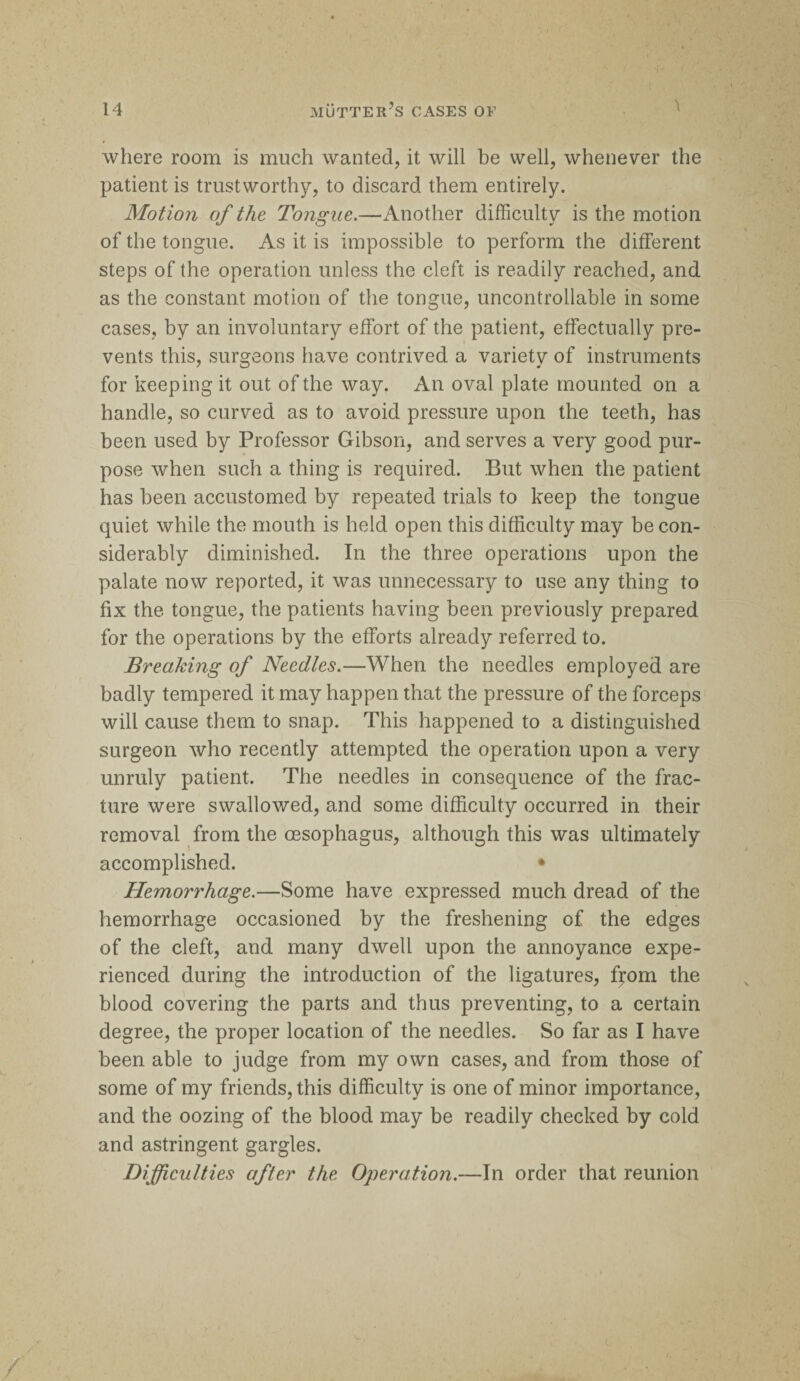 \ where room is much wanted, it will be well, whenever the patient is trustworthy, to discard them entirely. Motion of the Tongue.—-Another difficulty is the motion of the tongue. As it is impossible to perform the different steps of the operation unless the cleft is readily reached, and as the constant motion of the tongue, uncontrollable in some cases, by an involuntary effort of the patient, effectually pre¬ vents this, surgeons have contrived a variety of instruments for keeping it out of the way. An oval plate mounted on a handle, so curved as to avoid pressure upon the teeth, has been used by Professor Gibson, and serves a very good pur¬ pose when such a thing is required. But when the patient has been accustomed by repeated trials to keep the tongue quiet while the mouth is held open this difficulty may be con¬ siderably diminished. In the three operations upon the palate now reported, it was unnecessary to use any thing to fix the tongue, the patients having been previously prepared for the operations by the efforts already referred to. Breaking of Needles.—When the needles employed are badly tempered it may happen that the pressure of the forceps will cause them to snap. This happened to a distinguished surgeon who recently attempted the operation upon a very unruly patient. The needles in consequence of the frac¬ ture were swallowed, and some difficulty occurred in their removal from the oesophagus, although this was ultimately accomplished. • Hemorrhage.—Some have expressed much dread of the hemorrhage occasioned by the freshening of the edges of the cleft, and many dwell upon the annoyance expe¬ rienced during the introduction of the ligatures, from the blood covering the parts and thus preventing, to a certain degree, the proper location of the needles. So far as I have been able to judge from my own cases, and from those of some of my friends, this difficulty is one of minor importance, and the oozing of the blood may be readily checked by cold and astringent gargles. Difficulties after the Operation.—In order that reunion