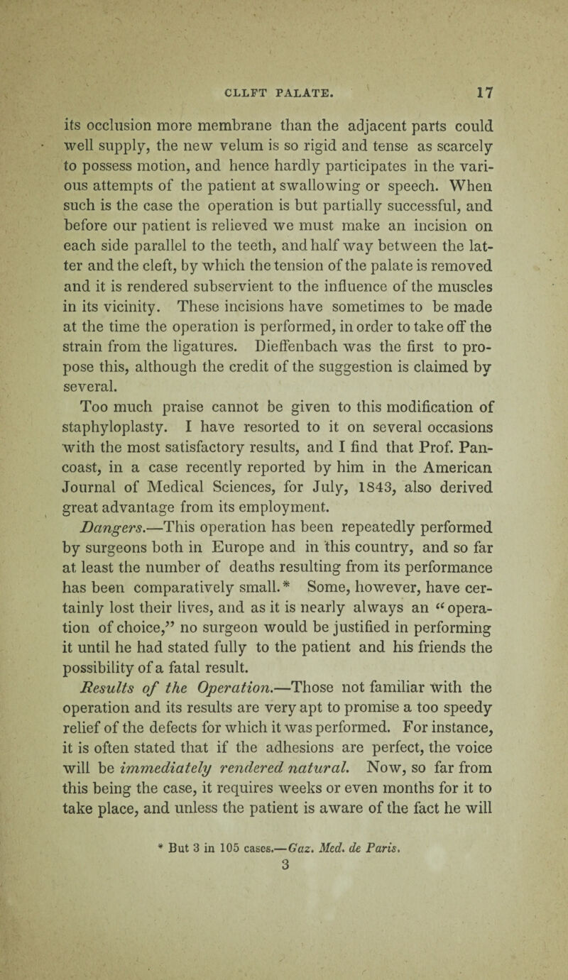 I CLLFT PALATE. 17 its occlusion more membrane than the adjacent parts could well supply, the new velum is so rigid and tense as scarcely to possess motion, and hence hardly participates in the vari¬ ous attempts of the patient at swallowing or speech. When such is the case the operation is but partially successful, and before our patient is relieved we must make an incision on each side parallel to the teeth, and half way between the lat¬ ter and the cleft, by which the tension of the palate is removed and it is rendered subservient to the influence of the muscles in its vicinity. These incisions have sometimes to be made at the time the operation is performed, in order to take oif the strain from the ligatures. Dieflenbach was the first to pro¬ pose this, although the credit of the suggestion is claimed by several. Too much praise cannot be given to this modification of staphyloplasty. I have resorted to it on several occasions with the most satisfactory results, and I find that Prof. Pan¬ coast, in a case recently reported by him in the American Journal of Medical Sciences, for July, 1S43, also derived great advantage from its employment. Dangers.—This operation has been repeatedly performed by surgeons both in Europe and in this country, and so far at least the number of deaths resulting from its performance has been comparatively small. * Some, however, have cer¬ tainly lost their lives, and as it is nearly always an 66 opera¬ tion of choice/’ no surgeon would be justified in performing it until he had stated fully to the patient and his friends the possibility of a fatal result. Results of the Operation.—Those not familiar with the operation and its results are very apt to promise a too speedy relief of the defects for which it was performed. For instance, it is often stated that if the adhesions are perfect, the voice will be immediately rendered natural. Now, so far from this being the case, it requires weeks or even months for it to take place, and unless the patient is aware of the fact he will * But 3 in 105 cases.—Gaz. Med. de Paris. 3