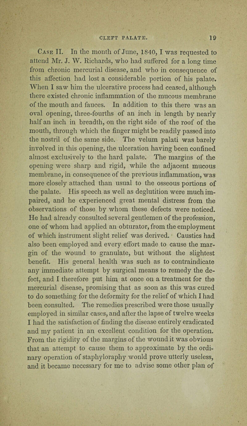 Case II. In the month of June, 1840, I was requested to attend Mr. J. W. Richards, who had suffered for a long time from chronic mercurial disease, and who in consequence of this affection had lost a considerable portion of his palate. When I saw him the ulcerative process had ceased, although there existed chronic inflammation of the mucous membrane of the mouth and fauces. In addition to this there was an oval opening, three-fourths of an inch in length by nearly half an inch in breadth, on the right side of the roof of the mouth, through which the finger might be readily passed into the nostril of the same side. The velum palati was barely involved in this opening, the ulceration having been confined almost exclusively to the hard palate. The margins of the opening were sharp and rigid, while the adjacent mucous membrane, in consequence of the previous inflammation, was more closely attached than usual to the osseous portions of the palate. His speech as well as deglutition were much im¬ paired, and he experienced great mental distress from the observations of those by whom these defects were noticed. He had already consulted several gentlemen of the profession, one of whom had applied an obturator, from the employment of which instrument slight relief was derived. Caustics had also been employed and every effort made to cause the mar¬ gin of the wound to granulate, but without the slightest benefit. His general health was such as to contraindicate any immediate attempt by surgical means to remedy the de¬ fect, and I therefore put him at once on a treatment for the mercurial disease, promising that as soon as this was cured to do something for the deformity for the relief of which I had been consulted. The remedies prescribed were those usually employed in similar cases, and after the lapse of twelve weeks I had the satisfaction of finding the disease entirely eradicated and my patient in an excellent condition for the operation. From the rigidity of the margins of the wound it was obvious that an attempt to cause them to approximate by the ordi¬ nary operation of staphyloraphy wonld prove utterly useless, and it became necessary for me to advise some other plan of