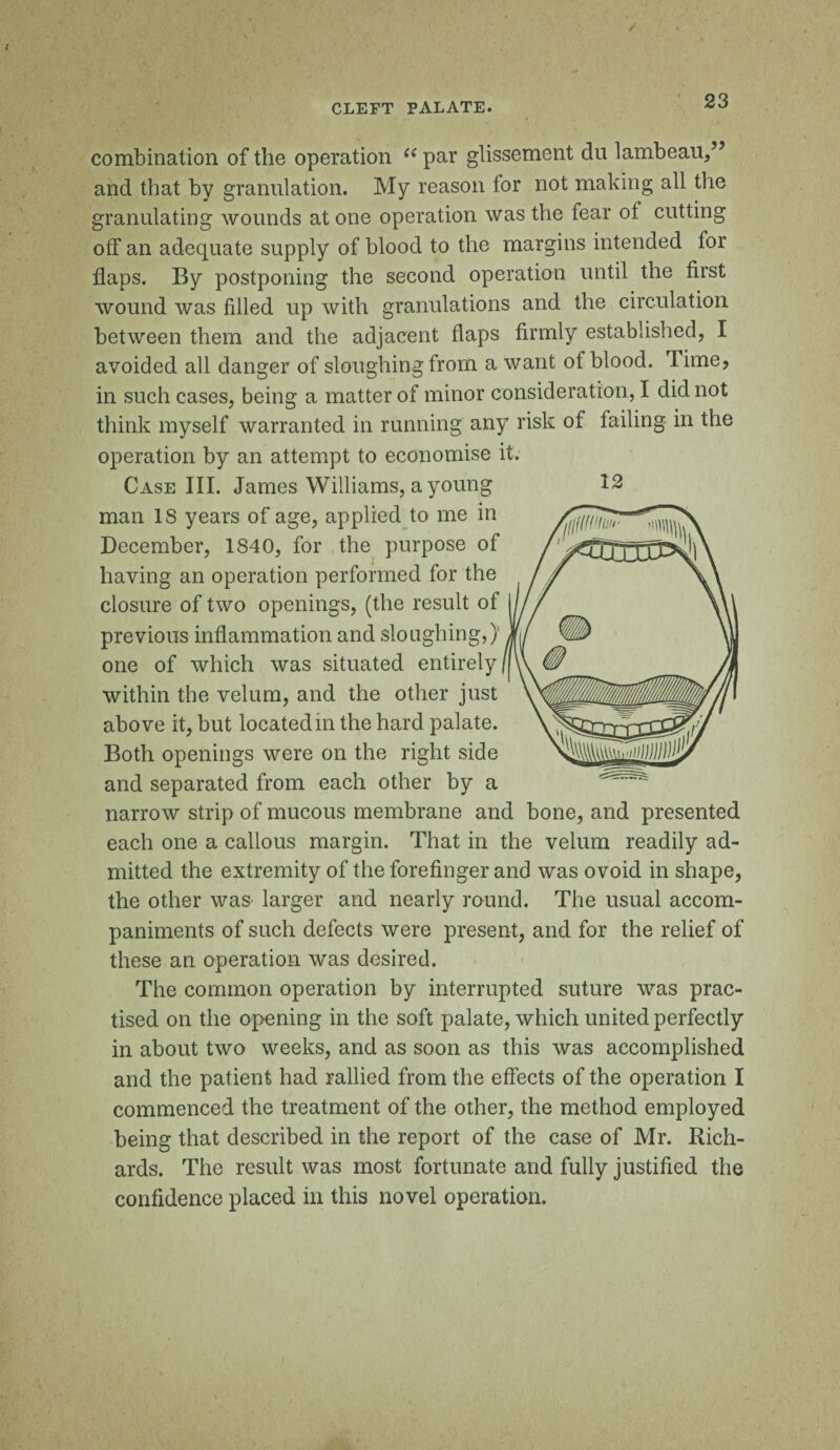 / CLEFT PALATE. combination of the operation (e par glissement du lambeau,” and that by granulation. My reason for not making all the granulating wounds at one operation was the fear of cutting off an adequate supply of blood to the margins intended for flaps. By postponing the second operation until the first wound was filled up with granulations and the circulation between them and the adjacent flaps firmly established, I avoided all danger of sloughing from a want of blood. Time, in such cases, beino: a matter of minor consideration, I did not think myself warranted in running any risk of failing in the operation by an attempt to economise it. Case III. James Williams, a young man IS years of age, applied to me in December, 1S40, for the purpose of having an operation performed for the closure of two openings, (the result of previous inflammation and sloughing,) one of which was situated entirely within the velum, and the other just above it, but located in the hard palate. Both openings were on the right side and separated from each other by a narrow strip of mucous membrane and bone, and presented each one a callous margin. That in the velum readily ad¬ mitted the extremity of the forefinger and was ovoid in shape, the other was larger and nearly round. The usual accom¬ paniments of such defects were present, and for the relief of these an operation was desired. The common operation by interrupted suture was prac¬ tised on the opening in the soft palate, which united perfectly in about two weeks, and as soon as this was accomplished and the patient had rallied from the effects of the operation I commenced the treatment of the other, the method employed being that described in the report of the case of Mr. Rich¬ ards. The result was most fortunate and fully justified the confidence placed in this novel operation.