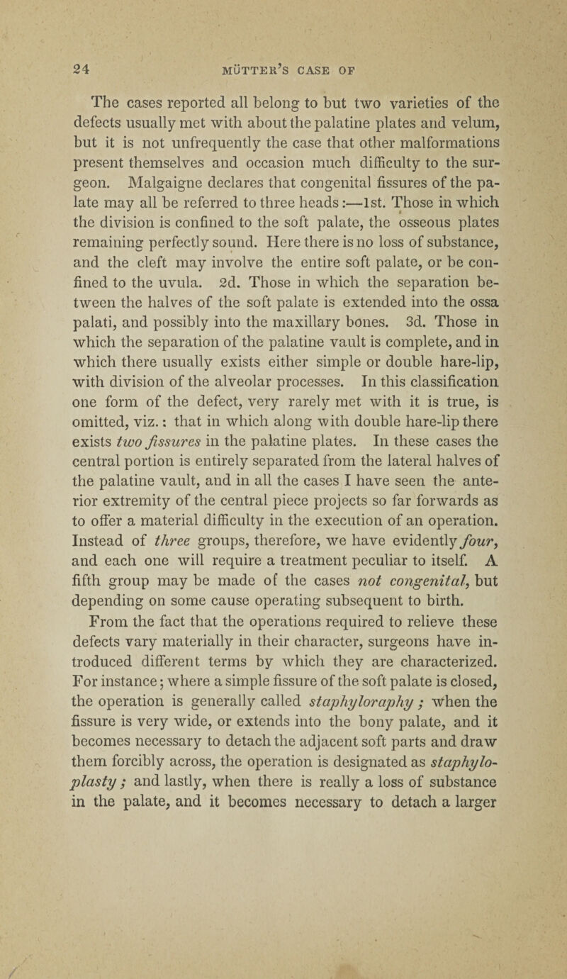 The cases reported all belong to but two varieties of the defects usually met with about the palatine plates and velum, but it is not unfrequently the case that other malformations present themselves and occasion much difficulty to the sur¬ geon. Malgaigne declares that congenital fissures of the pa¬ late may all be referred to three heads:—1st. Those in which the division is confined to the soft palate, the osseous plates remaining perfectly sound. Here there is no loss of substance, and the cleft may involve the entire soft palate, or be con¬ fined to the uvula. 2d. Those in which the separation be¬ tween the halves of the soft palate is extended into the ossa palati, and possibly into the maxillary bones. 3d. Those in which the separation of the palatine vault is complete, and in which there usually exists either simple or double hare-lip, with division of the alveolar processes. In this classification one form of the defect, very rarely met with it is true, is omitted, viz.: that in which along with double hare-lip there exists two fissures in the palatine plates. In these cases the central portion is entirely separated from the lateral halves of the palatine vault, and in all the cases I have seen the ante¬ rior extremity of the central piece projects so far forwards as to offer a material difficulty in the execution of an operation. Instead of three groups, therefore, we have evidently four, and each one will require a treatment peculiar to itself. A fifth group may be made of the cases not congenital, but depending on some cause operating subsequent to birth. From the fact that the operations required to relieve these defects vary materially in their character, surgeons have in¬ troduced different terms by which they are characterized. For instance; where a simple fissure of the soft palate is closed, the operation is generally called staphyloraphy ; When the fissure is very wide, or extends into the bony palate, and it becomes necessary to detach the adjacent soft parts and draw them forcibly across, the operation is designated as staphylo¬ plasty ; and lastly, when there is really a loss of substance in the palate, and it becomes necessary to detach a larger