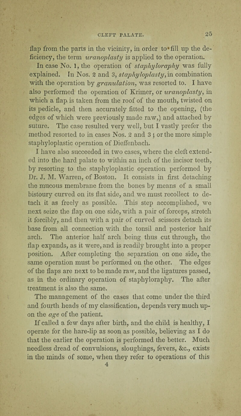 flap from the parts in the vicinity, in order to*fill up the de¬ ficiency, the term uranoplasty is applied to the operation. Incase No. 1, the operation of staphyloraphy was fully explained. In Nos. 2 and 3, staphyloplasty,in combination with the operation by granulation, was resorted to. I have also performed the operation of Krimer, or uranoplasty, in which a flap is taken from the roof of the mouth, twisted on its pedicle, and then accurately fitted to the opening, (the edges of which were previously made raw,) and attached by suture. The case resulted very well, but I vastly prefer the method resorted to in cases Nos. 2 and 3 $ or the more simple staphyloplastic operation of Dieflenbach. I have also succeeded in two cases, where the cleft extend¬ ed into the hard palate to within an inch of the incisor teeth, by resorting to the staphyloplastic operation performed by Dr. J. M. Warren, of Boston. It consists in first detaching the mucous membrane from the bones by means of a small bistoury curved on its flat side, and we must recollect to de¬ tach it as freely as possible. This step accomplished, we next seize the flap on one side, with a pair of forceps, stretch it forcibly, and then with a pair of curved scissors detach its base from all connection with the tonsil and posterior half arch. The anterior half arch being thus cut through, the flap expands, as it were, and is readily brought into a proper position. After completing the separation on one side, the same operation must be performed on the other. The edges of the flaps are next to be made raw, and the ligatures passed, as in the ordinary operation of staphyloraphy. The after treatment is also the same. The management of the cases that come under the third and fourth heads of my classification, depends very much up¬ on the age of the patient. If called a few days after birth, and the child is healthy, I operate for the hare-lip as soon as possible, believing as I do that the earlier the operation is performed the better. Much needless dread of convulsions, sloughings, fevers, &c., exists in the minds of some, when they refer to operations of this 4