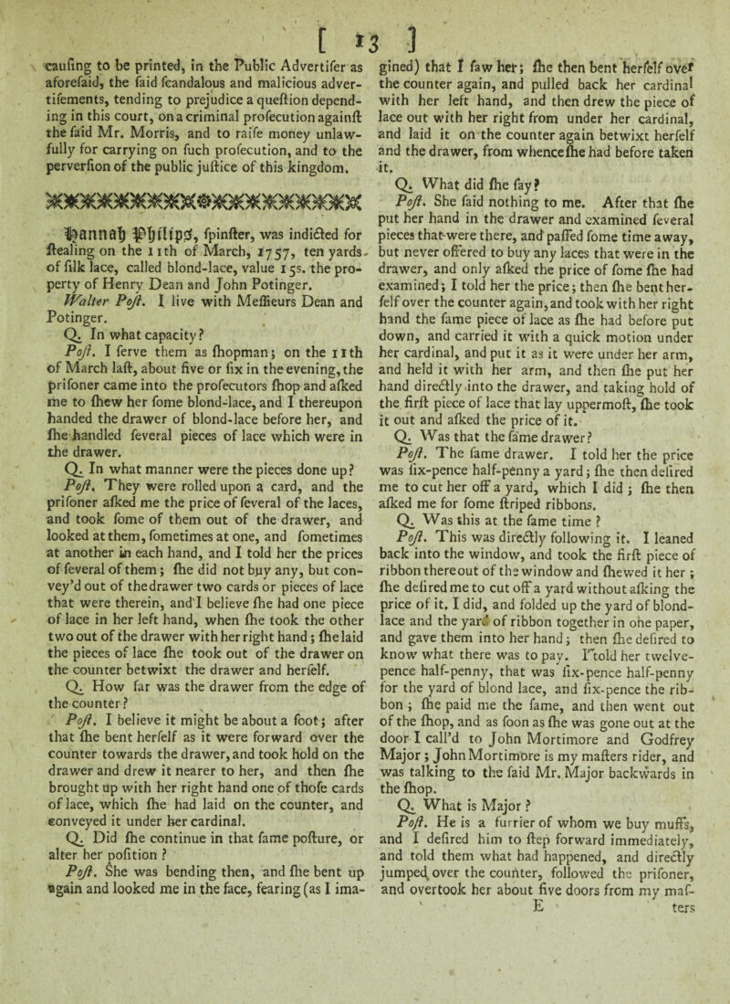 [ *3 ] caufing to be printed, in the Public Advertifer as aforefaid, the faid fcandalous and malicious adver¬ tisements, tending to prejudice a queftion depend¬ ing in this court, on a criminal profecutionagainft the faid Mr. Morris, and to raife money unlaw¬ fully for carrying on fuch profecution, and to the perverfionof the public juftice of this kingdom. fpinfter, was indi&ed for Healing on the i ith of March, 1757, ten yards- of filk lace, called blond-lace, value 15s. the pro¬ perty of Henry Dean and John Potinger. Walter Pojl. I live with Meflieurs Dean and Potinger. Q. In what capacity? Pojl. I ferve them as fhopman; on the nth of March laft, about five or fix in the evening, the prifoner came into the profecutors (hop and afked me to (hew her fome blond-lace, and I thereupon handed the drawer of blond-lace before her, and Ihe handled feveral pieces of lace which were in the drawer. < Qi In what manner were the pieces done up? Pojl, They were rolled upon a card, and the prifoner afked me the price of feveral of the laces, and took fome of them out of the drawer, and looked at them, fometimes at one, and fometimes at another in each hand, and I told her the prices of feveral of them; fhe did not buy any, but con¬ vey’d out of the drawer two cards or pieces of lace that were therein, and'I believe fhe had one piece of lace in her left hand, when fhe took the other two out of the drawer with her right hand; fhe laid the pieces of lace fhe took out of the drawer on the counter betwixt the drawer and herfelf. CX How far was the drawer from the edge of the counter? Pojl. I believe it might be about a foot; after that fhe bent herfelf as it were forward over the counter towards the drawer, and took hold on the drawer and drew it nearer to her, and then fhe brought up with her right hand one of thofe cards of lace, which fhe had laid on the counter, and conveyed it under her cardinal. Did fhe continue in that fame poflure, or alter her oofition ? M. Pojl. She was bending then, and fhe bent up again and looked me in the face, fearing (as I ima¬ gined) that I faw her; fhe then bent herfelf over the counter again, and pulled back her cardinal with her left hand, and then drew the piece of lace out with her right from under her cardinal, and laid it on the counter again betwixt herfelf and the drawer, from whence fhe had before taken it. Q* What did fhe fay? Pojl. She faid nothing to me. After that fhe put her hand in the drawer and examined feveral pieces that-were there, and'pafled fome time away, but never offered to buy any laces that were in the drawer, and only afked the price of fome fhe had examined; I told her the price; then fhe bent her¬ felf over the counter again, and took with her right hand the fame piece of lace as fhe had before put down, and carried it with a quick motion under her cardinal, and put it as it were under her arm, and held it with her arm, and then fhe put her hand directly into the drawer, and taking hold of the firfl piece of lace that lay uppermoft, fhe took it out and afked the price of it. Q. Was that the fame drawer? Pojl. The fame drawer. I told her the price was iix-pence half-penny a yard; fhe then delired me to cut her off a yard, which I did ; fhe then afked me for fome flriped ribbons. Q. Was this at the fame time ? Pojl. This was diredtly following it. I leaned back into the window, and took the firft piece of ribbon thereout of the window and (hewed it her ; fhe defiredmeto cut off a yard without afking the price of it. I did, and folded up the yard of blond- lace and the yar.4 of ribbon together in one paper, and gave them into her hand; then fhe defired to know what there was to pay. Ftold her twelve- pence half-penny, that was fix-pence half-penny for the yard of blond lace, and fix-pence the rib¬ bon ; fhe paid me the fame, and then went out of the fhop, and as foon as fhe was gone out at the door I call’d to John Mortimore and Godfrey Major ; John Mortimore is my maflers rider, and was talking to the faid Mr. Major backwards in the fhop. Q. What is Major ? Pojl. He is a furrier of whom we buy muffs, and I defired him to ftep forward immediately, and told them what had happened, and directly jumped, over the counter, followed the prifoner, and overtook her about five doors from my maf- ' E ' ' ters