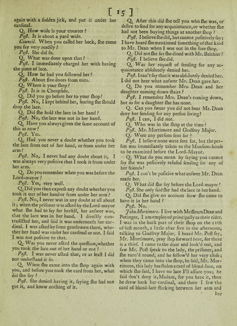 again with a fudden jirk, and put it under her cardinal. Q. How wide is your counter ? PoJl. It is about a yard wide. Council. When you called her back, {he came you fay very readily ? PoJl. She did fo. Q. What was done upon that ? PoJl. I immediately charged her with having the piece of lace. Q. How far had you followed her ? PoJl. About five doors from ours, CL Where is your (hop ? PoJl. It is in Cheapfide. Q. Did you go before her to your fhop? PoJl. No, I kept behind her, fearing {he {hould drop the lace. CL Did (he hold the lace in her hand ? PoJl. No, the lace was not in her hand. CL Have you always given the fame account of this as now ? PoJl. Yes. Q. Had you never a doubt whether you took the lace from out of her hand, or from under her arm ? PoJl. No, I never had any doubt about it, I was always very pofitive that I took it from under her arm. Q. Do you remember when you was before the Lord-mayor ? PoJl. Yes, very well. ChDid you then exprefs any doubt whether you took it out of her hand or from under her arm ? PoJl. No, I never was in any doubt at all about it; when the prifoner was afked by theLord-mayor what (he had to fay for herfelf, her anfwer was, that the lace was in her hand. I diredlly con¬ tradicted her, and faid it was underneath her car¬ dinal. I was afked by fome gentlemen there, whe¬ ther her hand was under her cardinal or not. I faid I was not pofitive to that. CL Was you never afked the queflion,whether you took the lace out of her hand or not ? PoJl. I was never afked that, or at leaf!: I did not underftand it fo. Ch When {lie came into the {hop again with yOu, and before you took the card from her, what did fhe fay ? PoJl. She denied having it, faying {he had not got it, and knew nothing of it. Q. After this did {he tell you who {he was, or defire to fend for any acquaintance,or whether {he had not been buying things at another {hop ? PoJl. I believe {he did, but cannot pofitively fay; I have heard fhe mentioned fomething of that kind to Mr. Dean when I was not in the fore {hop. CL Did not {he fay {he dined with Mr. Belchier ? PoJl. I believe {he did. CL Was her requeft of fending for any ac¬ quaintance abfolutely denied her. ' PoJl. I can’t fay that it was abfolutely denied her. I did not hear what anfwer Mr. Dean gave,her. CL Do you remember Mrs. Dean and her daughter coming down flairs ? PoJl. I remember Mrs. Dean’s coming down, but as for a daughter fhe has none. Q. Can you fwear you did not hear Mr. Dean deny her fending for any perfon living? PoJl. I can, I did not. CL Who was in the fhop at the time? PoJl. Mr; Mortimore and Godfrey Major. Q. Were any perfons feat for ? PoJl. I believe none were fent for, but the per¬ fon was immediately taken to the Manlion-houfe to be examined before the Lord-Mayor. Q. What do you mean by faying you cannot fay {he was pofitively refufed fending for any of her friends ? PoJl. I can’t be pofitive what anfwer Mr. Dean made her. CL What did fhe fay before the Lord-mayor? PoJl. She only faid fhe had the lace in her hand.. CL Did fhe give no account how £he came to have it in her hand ? PoJl. No. ' JohnMortimore. I live with Mefiieurs Dean and Potinger, I am employed principally as their rider. I was in the back part of their {hop on the i ith oHall month, a little after five in the afternoon, talking to Godfrey Major. I heard Mr. Poll fay, Mr. Mortimore, pray flep forward here, for there is a thief. I came to the door and look’d out, and faw Mr. Poll fpeak to the lady, the prifoner,. and fhe turn’d round, and he follow’d her verv clofe; when they came into the {hop, he faid,Mr. Mor¬ timore, this lady has ftolen acard of blond-lace, on which fhe faid, I have no lace I’ll afiure you; he faid don’t deny it. Madam, for you have it, then he drew back her cardinal, and there I faw the card of blond-lace {licking between, her arm and her