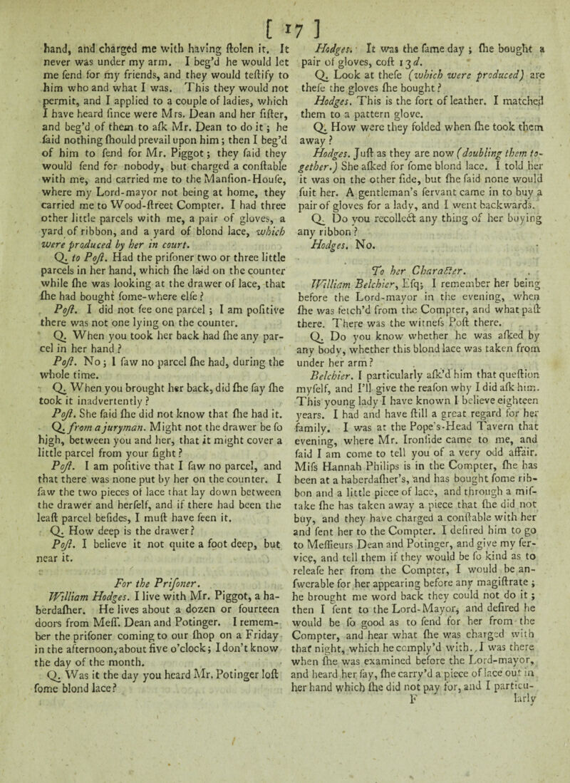 [ *7 ] hand, and charged me with having ftolen it. It never was under my arm. I beg’d he would let me fend for my friends, and they would teftify to him who and what I was. This they would not permit, and I applied to a couple of ladies, which I have heard fince were Mrs. Dean and her fitter, and beg’d of them to afk Mr. Dean to do it; he laid nothing ftiould prevail upon him; then I beg’d of him to fend for Mr. Piggot; they faid they would fend for nobody, but charged a conftable with me, and carried me to the Manfion-Houfe, where my Lord-mayor not being at home, they carried me to Wood-ftreet Compter. I had three other little parcels with me, a pair of gloves, a yard of ribbon, and a yard of blond lace, which were produced by her in court. Q. to Poji. Had the prifoner two or three little parcels in her hand, which {he l&id on the counter while (he was looking at the drawer of lace, that fhe had bought fome-where elfe ? Poji. I did not fee one parcel ; I am pofitive there was not one lying on the counter. Q. When you took her back had fhe any par¬ cel in her hand ? Poji. No; 1 faw no parcel {he had, during the whole time. Q. When you brought h«r back, did fhe fay {he took it inadvertently ? Poji. She faid {he did not know that {he had it. Q.from a juryman. Might not the drawer be fo high, between you and her, that jt might cover a little parcel from your fight ? Poji. I am pofitive that I faw no parcel, and that there was none put by her on the counter. I faw the two pieces of lace that lay down between the drawer and herfelf, and if there had been the leaft parcel befides, I muft have feen it. Ch How deep is the drawer? Poji. I believe it not quite a foot deep, but near it. For the Prifoner. William Hodges. I live with Mr. Piggot, a ha- berdafher. He lives about a dozen or fourteen doors from Meff. Dean and Potinger. I remem¬ ber the prifoner coming to our {hop on a Friday in the afternoon, about five o’clock; I don’t know the day of the month. Q. Was it the day you heard Mr. Potinger loft fome blond lace ? Hodges.' It was the fame day j file bought a pair of gloves, coft 13 d. Q, Look at thefe (which were produced) are thefe the gloves {he bought ? Hodges. This is the fort of leather. I matched them to a pattern glove. How were they folded when fhe took them away ? Hodges. Juft as they are now (doubling them to¬ gether.) She afked for fome blond lace. I told her it was on the other fide, but fne faid none would fuit her. A gentleman’s fervant came in to buy a pair of gloves for a lady, and I went backwards. (T Do you recollect any thing of her buying any ribbon ? Hodges. No. To her Character. William Belchier, Efqj I remember her being before the Lord-mayor in the evening, when fhe was fetch’d from the Compter, and what path there. There was the witnefs Poft there. Q. Do you know whether he was afked by any body, whether this blond lace was taken from under her arm? Belchier. I particularly afk’d him that queftion myfelf, and I’ll give the reafon why I did afk him. This young lady I have known I believe eighteen years. I had and have ftill a great regard for her family. I was at the Pope's-Head Tavern that evening, where Mr. Ironlide came to me, and faid I am come to tell you of a very odd affair. Mifs Hannah Philips is in the Compter, fhe has been at a haberdalher’s, 'and has bought fome rib¬ bon and a little piece of lace, and through a mif- take {he has taken away a piece that {lie did not buy, and they have charged a conftable with her and fent her to the Compter. I delired him to go to Meflieurs Dean and Potinger, and give my fer- vice, and tell them if they would be fo kind as to releafe her from the Compter, I would be an- fwerable for her appearing before any magiftrate ; he brought me word back they could not do it; then I fent to the Lord-Mayor, and defired he would be fo good as to fend for her from the Compter, and hear what {lie was charged with that* night, which heccmply’d with.,I was there when fhe was examined before the Lord-mayor, and heard her fay, fhecarry’d a piece of lace out ia her hand which ihe did not pay for, and I particu- F larly j
