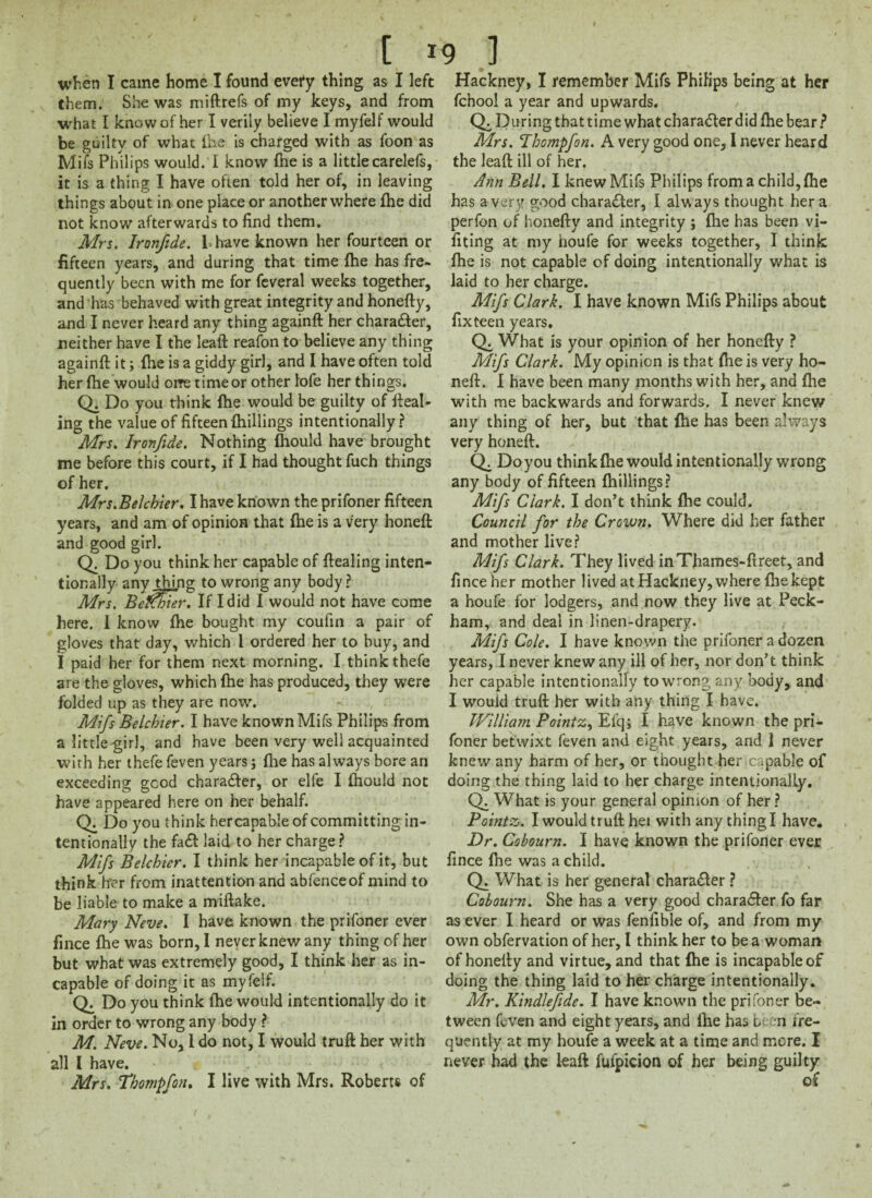 when I came home I found every thing as I left them. She was miftrefs of my keys, and from what I know of her I verily believe I myfelf would be guilty of what fhe is charged with as foon as Mifs Philips would. I know {he is a littlecarelefs, it is a thing I have often told her of, in leaving things about in one place or another where {he did not know afterwards to find them. Mrs. Ironfide. 1- have known her fourteen or fifteen years, and during that time {he has fre¬ quently been with me for feveral weeks together, and has behaved with great integrity and honefty, and I never heard any thing againft her character, neither have I the leaft reafon to believe any thing againft it; {he is a giddy girl, and I have often told her {he would oi?e time or other iofe her things. Q. Do you think {he would be guilty of fteal- ing the value of fifteen {hillings intentionally? Mrs. Ironfide. Nothing fliould have brought me before this court, if I had thought fuch things of her. Mrs.Belchier. I have known the prifoner fifteen years, and am of opinion that fhe is a very honeft and good girl. Q. Do you think her capable of ftealing inten¬ tionally any thing to wrong any body? Mrs, Betfbier. If I did I would not have come here. I know fhe bought my coufin a pair of gloves that day, which 1 ordered her to buy, and I paid her for them next morning. I think thefe are the gloves, which fhe has produced, they were folded up as they are now. Mifs Belchier. I have known Mifs Philips from a little girl, and have been very well acquainted with her thefe feven years; fhe has always bore an exceeding good chara<fter, or elfe I fhould not have appeared here on her behalf. Q. Do you think hercapable of committing in¬ tentionally the fa£1 laid to her charge? Mifs Belchier. I think her incapable of it, but think brer from inattention and abfenceof mind to be liable to make a miftake. Mary Neve. I have known the prifoner ever fince fhe was born, I never knew any thing of her but what was extremely good, I think her as in¬ capable of doing it as myfelf. Q. Do you think (he would intentionally do it in order to wrong any body ? M. Neve. No, I do not, I would truft her with all I have. Mrs. fbompfon. I live with Mrs. Roberts of Hackney, I remember Mifs Philips being at her fchool a year and upwards. / CX During that time what character did (he bear ? Mrs. Thompfon. A very good one, I never heard the leaft ill of her. Ann Bell. I knew Mifs Philips from a child, {he has a very good character, I always thought her a perfon of honefty and integrity ; {he has been vi- fiting at my houfe for weeks together, I think fhe is not capable of doing intentionally what is laid to her charge. Mifs Clark. I have known Mifs Philips about fix teen years. CX What is your opinion of her honefty ? Mifs Clark. My opinion is that {he is very ho¬ neft. I have been many months with her, and (lie with me backwards and forwards. I never knew any thing of her, but that {he has been always very honeft. Do you think {he would intentionally wrong any body of fifteen {hillings? Mifs Clark. I don’t think {he could. Council for the Crown. Where did her father and mother live? Mifs Clark. They lived inThames-ftreet, and fince her mother lived at Hackney, where fhe kept a houfe for lodgers, and now they live at Peck- ham, and deal in linen-drapery. Mifs Cole. I have known the prifoner a dozen years, I never knew any ill of her, nor don’t think her capable intentionally to wrong any body, and I would truft her with any thing I have. William Pointz, Efq; I have known the pri¬ foner betwixt feven and eight years, and 1 never knew any harm of her, or thought her .capable of doing the thing laid to her charge intentionally. Q. What is your general opinion of her? Pointz. I would truft hei with any thing I have. Dr. Cobourn. I have known the prifoner ever fince {lie was a child. Q. What is her general character ? Cobourn. She has a very good charaefter fo far as ever I heard or was fenfible of, and from my own obfervation of her, I think her to be a woman of honefty and virtue, and that fhe is incapable of doing the thing laid to her charge intentionally. Mr. Kindlefide. I have known the prifoner be¬ tween feven and eight years, and lhe has be n fre¬ quently at my houfe a week at a time and more. I never had the leaft fufpicion of her being guilty of