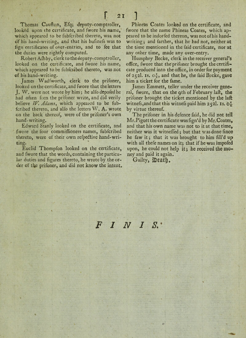 Thomas Caufton, Efq; deputy-comptroller, looked upon the certificate, and fwore his name, which appeared to be fubfcribed thereto, was not of his hand-writing, and that his bufinefs was to fign certificates of over-entries, and to fee that the duties were rightly computed. Robert Afhby, clerk to the deputy-comptroller, looked on the certificate, and fwore his name, which appeared to be fubfcribed thereto, was not of his hand-writing. James Wadfworth, clerk to the prifoner, looked on the certificate, and fwore that the letters J. W. were not wrote by him; he alfo depofed he had often hen the prifoner write, and did verily believe IV. Adams, which appealed to be fub- fcribed thereto, and alfo the letters W. A. wrote on the back thereof, were of the prifoner’s own hand-writing. Edward Stanly looked on the certificate, and fwore the four commiffioners names, fubfcribed thereto, were of their own refpedlive hand-wri¬ ting. ^ Euclid Thompfon looked on the certificate, and fwore that the words, containing the particu¬ lar duties and figures thereto, he wrote by the or¬ der of the prifoner, and did not know the intent* Phineas Coates looked on the certificate, and fwore that the name Phineas Coates, which ap¬ peared to be indorfed thereon, was notofhis hand¬ writing; and farther, that he had not, neither at the time mentioned in the faid certificate, nor at any other time, made any over-entry. Humphry Becke, clerk in the receiver general’s office, fwore that the prifoner brought the certifi¬ cate produced into the office, in order for payment of 252). is. oi, and that he, the faid Becke, gave him a ticket for the fame. James Emmett, teller under the receiver gene¬ ral, fwore, that on the 9th of February laft, the prifoner brought the ticket mentioned by the laft witnefs,and that this witnefs paid him 252I. is. by virtue thereof. The prifoner in his defence faid, he did not tell Mr.Pigott the certificate was fign’d by Mr.Coates, and that his own name was not to it at that time, neither was it witnefied; but that was done fince he faw it; that it was brought to him fill’d up with all thefe names on it; that if he was impofed upon, he could not help it; he received the mo¬ ney and paid it again. Guilty, 3DeatIj, FINIS.' %