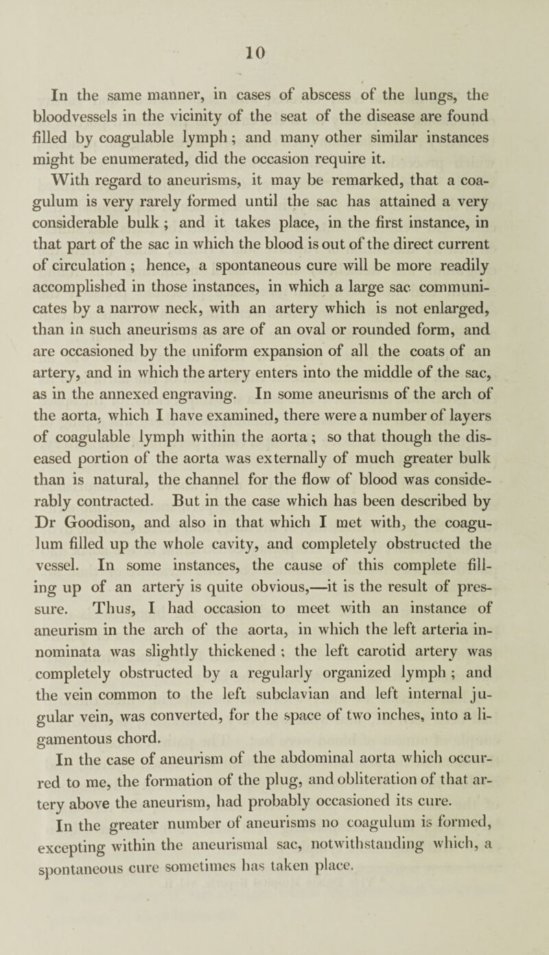 In the same manner, in cases of abscess of the lungs, the bloodvessels in the vicinity of the seat of the disease are found filled by coagulable lymph; and many other similar instances might be enumerated, did the occasion require it. With regard to aneurisms, it may be remarked, that a coa- gulum is very rarely formed until the sac has attained a very considerable bulk; and it takes place, in the first instance, in that part of the sac in which the blood is out of the direct current of circulation ; hence, a spontaneous cure will be more readily accomplished in those instances, in which a large sac communi¬ cates by a narrow neck, with an artery which is not enlarged, than in such aneurisms as are of an oval or rounded form, and are occasioned by the uniform expansion of all the coats of an artery, and in which the artery enters into the middle of the sac, as in the annexed engraving. In some aneurisms of the arch of the aorta, which I have examined, there were a number of layers of coagulable lymph within the aorta; so that though the dis¬ eased portion of the aorta was externally of much greater bulk than is natural, the channel for the flow of blood was conside¬ rably contracted. But in the case which has been described by Dr Goodison, and also in that which I met with, the coagu- lum filled up the whole cavity, and completely obstructed the vessel. In some instances, the cause of this complete fill¬ ing up of an artery is quite obvious,—it is the result of pres¬ sure. Thus, I had occasion to meet with an instance of aneurism in the arch of the aorta, in which the left arteria in- nominata was slightly thickened ; the left carotid artery was completely obstructed by a regularly organized lymph ; and the vein common to the left subclavian and left internal ju¬ gular vein, was converted, for the space of two inches, into a li¬ gamentous chord. In the case of aneurism of the abdominal aorta which occur¬ red to me, the formation of the plug, and obliteration of that ar¬ tery above the aneurism, had probably occasioned its cure. In the greater number of aneurisms no coagulum is formed, excepting within the aneurismal sac, notwithstanding which, a spontaneous cure sometimes has taken place.