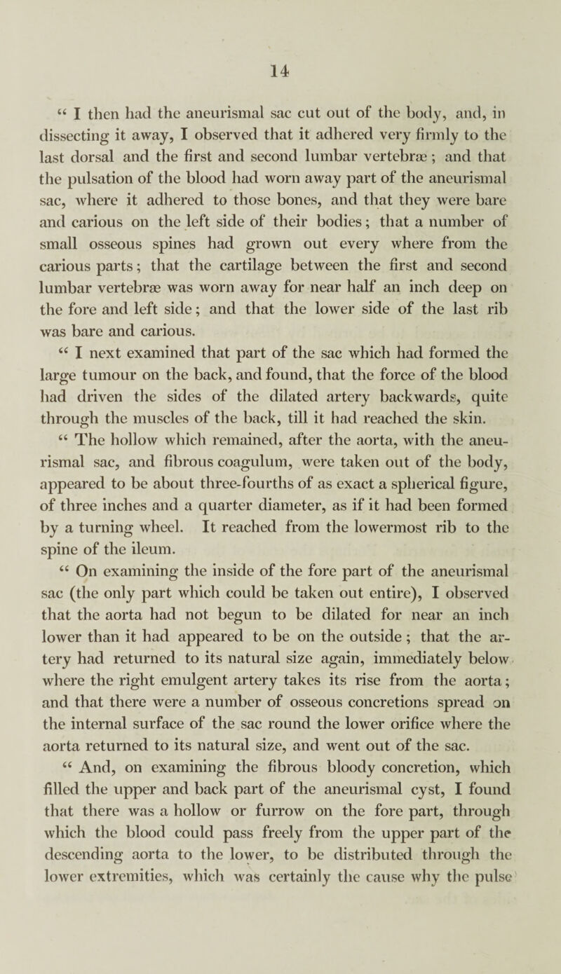 “ I then had the aneurismal sac cut out of the body, and, in dissecting it away, I observed that it adhered very firmly to the last dorsal and the first and second lumbar vertebrae; and that the pulsation of the blood had worn away part of the aneurismal sac, where it adhered to those bones, and that they were bare and carious on the left side of their bodies; that a number of small osseous spines had grown out every where from the carious parts; that the cartilage between the first and second lumbar vertebrae was worn away for near half an inch deep on the fore and left side; and that the lower side of the last rib was bare and carious. “ I next examined that part of the sac which had formed the large tumour on the back, and found, that the force of the blood had driven the sides of the dilated artery backwards, quite through the muscles of the back, till it had reached the skin. 66 The hollow which remained, after the aorta, with the aneu¬ rismal sac, and fibrous coagulum, were taken out of the body, appeared to be about three-fourths of as exact a spherical figure, of three inches and a quarter diameter, as if it had been formed by a turning wheel. It reached from the lowermost rib to the spine of the ileum. “ On examining the inside of the fore part of the aneurismal sac (the only part which could be taken out entire), I observed that the aorta had not begun to be dilated for near an inch lower than it had appeared to be on the outside; that the ar¬ tery had returned to its natural size again, immediately below where the right emulgent artery takes its rise from the aorta; and that there were a number of osseous concretions spread on the internal surface of the sac round the lower orifice where the aorta returned to its natural size, and went out of the sac. “ And, on examining the fibrous bloody concretion, which filled the upper and back part of the aneurismal cyst, I found that there was a hollow or furrow on the fore part, through which the blood could pass freely from the upper part of the descending aorta to the lower, to be distributed through the lower extremities, which was certainly the cause why the pulse