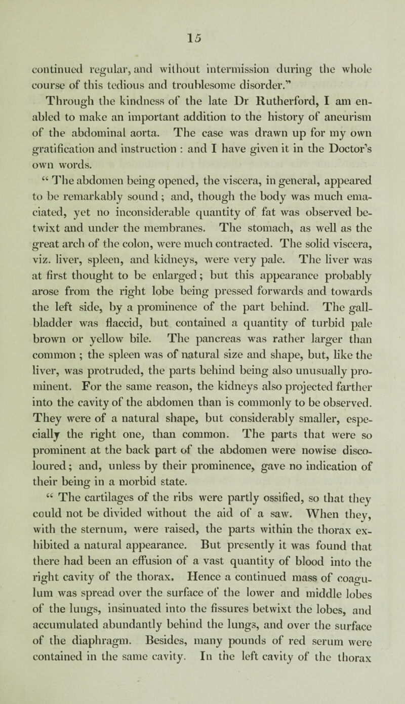 continued regular, and without intermission during the whole course of this tedious and troublesome disorder.” Through the kindness of the late Dr Rutherford, I am en¬ abled to make an important addition to the history of aneurism of the abdominal aorta. The case was drawn up for my own gratification and instruction : and I have given it in the Doctor’s own words. 44 Idle abdomen being opened, the viscera, in general, appeared to be remarkably sound; and, though the body was much ema¬ ciated, yet no inconsiderable quantity of fat was observed be¬ twixt and under the membranes. The stomach, as well as the great arch of the colon, were much contracted. The solid viscera, viz. liver, spleen, and kidneys, were very pale. The liver was at first thought to be enlarged; but this appearance probably arose from the right lobe being pressed forwards and towards the left side, by a prominence of the part behind. The gall¬ bladder was flaccid, but contained a quantity of turbid pale brown or yellow bile. The pancreas was rather larger than common ; the spleen was of natural size and shape, but, like the liver, was protruded, the parts behind being also unusually pro¬ minent. For the same reason, the kidneys also projected farther into the cavity of the abdomen than is commonly to be observed. They were of a natural shape, but considerably smaller, espe¬ cially the right one, than common. The parts that were so prominent at the back part of the abdomen were nowise disco¬ loured; and, unless by their prominence, gave no indication of their being in a morbid state. 44 The cartilages of the ribs were partly ossified, so that they could not be divided without the aid of a saw. When they, with the sternum, were raised, the parts within the thorax ex¬ hibited a natural appearance. But presently it was found that there had been an effusion of a vast quantity of blood into the right cavity of the thorax. Hence a continued mass of coagu- lum was spread over the surface of the lower and middle lobes of the lungs, insinuated into the fissures betwixt the lobes, and accumulated abundantly behind the lungs, and over the surface of the diaphragm. Besides, many pounds of red serum were contained in the same cavity. In the left cavity of the thorax