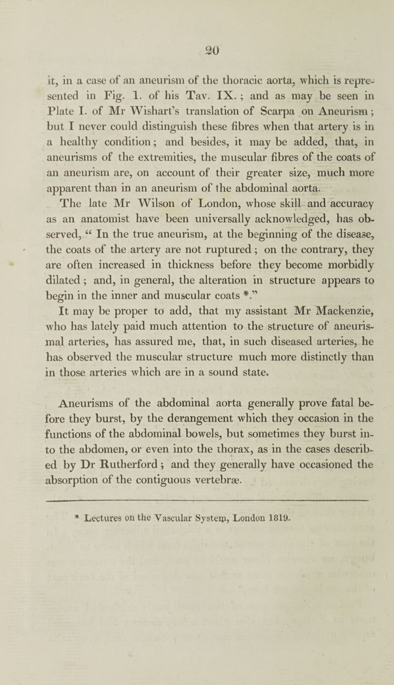 it, in a case of an aneurism of the thoracic aorta, which is repre¬ sented in Fig. 1. of his Tav. IX. ; and as may be seen in Plate I. of Mr Wishart’s translation of Scarpa on Aneurism; but I never could distinguish these fibres when that artery is in a healthy condition; and besides, it may be added, that, in aneurisms of the extremities, the muscular fibres of the coats of an aneurism are, on account of their greater size, much more apparent than in an aneurism of the abdominal aorta. The late Mr Wilson of London, whose skill and accuracy as an anatomist have been universally acknowledged, has ob¬ served, “ In the true aneurism, at the beginning of the disease, the coats of the artery are not ruptured; on the contrary, they are often increased in thickness before they become morbidly dilated ; and, in general, the alteration in structure appears to begin in the inner and muscular coats It may be proper to add, that my assistant Mr Mackenzie, who has lately paid much attention to the structure of aneuris- mal arteries, has assured me, that, in such diseased arteries, he has observed the muscular structure much more distinctly than in those arteries which are in a sound state. Aneurisms of the abdominal aorta generally prove fatal be¬ fore they burst, by the derangement which they occasion in the functions of the abdominal bowels, but sometimes they burst in¬ to the abdomen, or even into the thorax, as in the cases describ¬ ed by Dr Rutherford ; and they generally have occasioned the absorption of the contiguous vertebrae.