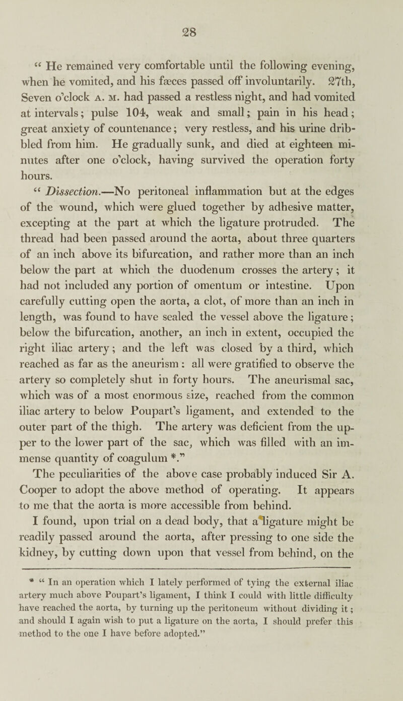 (( He remained very comfortable until the following evening, when he vomited, and his faeces passed off involuntarily. 27th, Seven o’clock a. m. had passed a restless night, and had vomited at intervals; pulse 104, weak and small; pain in his head; great anxiety of countenance; very restless, and his urine drib¬ bled from him. He gradually sunk, and died at eighteen mi¬ nutes after one o’clock, having survived the operation forty hours. “ Dissection,—No peritoneal inflammation but at the edges of the wound, which were glued together by adhesive matter, excepting at the part at which the ligature protruded. The thread had been passed around the aorta, about three quarters of an inch above its bifurcation, and rather more than an inch below the part at which the duodenum crosses the artery; it had not included any portion of omentum or intestine. Upon carefully cutting open the aorta, a clot, of more than an inch in length, was found to have sealed the vessel above the ligature; below the bifurcation, another, an inch in extent, occupied the right iliac artery; and the left was closed by a third, which reached as far as the aneurism : all were gratified to observe the artery so completely shut in forty hours. The aneurismal sac, which was of a most enormous size, reached from the common iliac artery to below Poupart’s ligament, and extended to the outer part of the thigh. The artery was deficient from the up¬ per to the lower part of the sac, which was filled with an im¬ mense quantity of coagulum The peculiarities of the above case probably induced Sir A. Cooper to adopt the above method of operating. It appears to me that the aorta is more accessible from behind. I found, upon trial on a dead body, that a*ligature might be readily passed around the aorta, after pressing to one side the kidney, by cutting down upon that vessel from behind, on the * “ In an operation which I lately performed of tying the external iliac artery much above Poupart’s ligament, I think I could with little difficulty have reached the aorta, by turning up the peritoneum without dividing it; and should I again wish to put a ligature on the aorta, I should prefer this method to the one I have before adopted.”