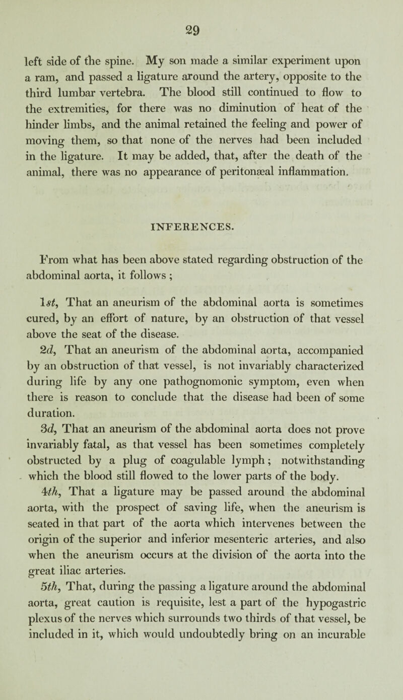 left side of the spine. My son made a similar experiment upon a ram, and passed a ligature around the artery, opposite to the third lumbar vertebra. The blood still continued to flow to the extremities, for there was no diminution of heat of the hinder limbs, and the animal retained the feeling and power of moving them, so that none of the nerves had been included in the ligature. It may be added, that, after the death of the animal, there was no appearance of peritonaeal inflammation. INFERENCES. From what has been above stated regarding obstruction of the abdominal aorta, it follows ; 1st, That an aneurism of the abdominal aorta is sometimes cured, by an effort of nature, by an obstruction of that vessel above the seat of the disease. 2d, That an aneurism of the abdominal aorta, accompanied by an obstruction of that vessel, is not invariably characterized during life by any one pathognomonic symptom, even when there is reason to conclude that the disease had been of some duration. 3d, That an aneurism of the abdominal aorta does not prove invariably fatal, as that vessel has been sometimes completely obstructed by a plug of coagulable lymph; notwithstanding which the blood still flowed to the lower parts of the body. 4th, That a ligature may be passed around the abdominal aorta, with the prospect of saving life, when the aneurism is seated in that part of the aorta which intervenes between the origin of the superior and inferior mesenteric arteries, and also when the aneurism occurs at the division of the aorta into the great iliac arteries. 5th, That, during the passing a ligature around the abdominal aorta, great caution is requisite, lest a part of the hypogastric plexus of the nerves which surrounds two thirds of that vessel, be included in it, which would undoubtedly bring on an incurable