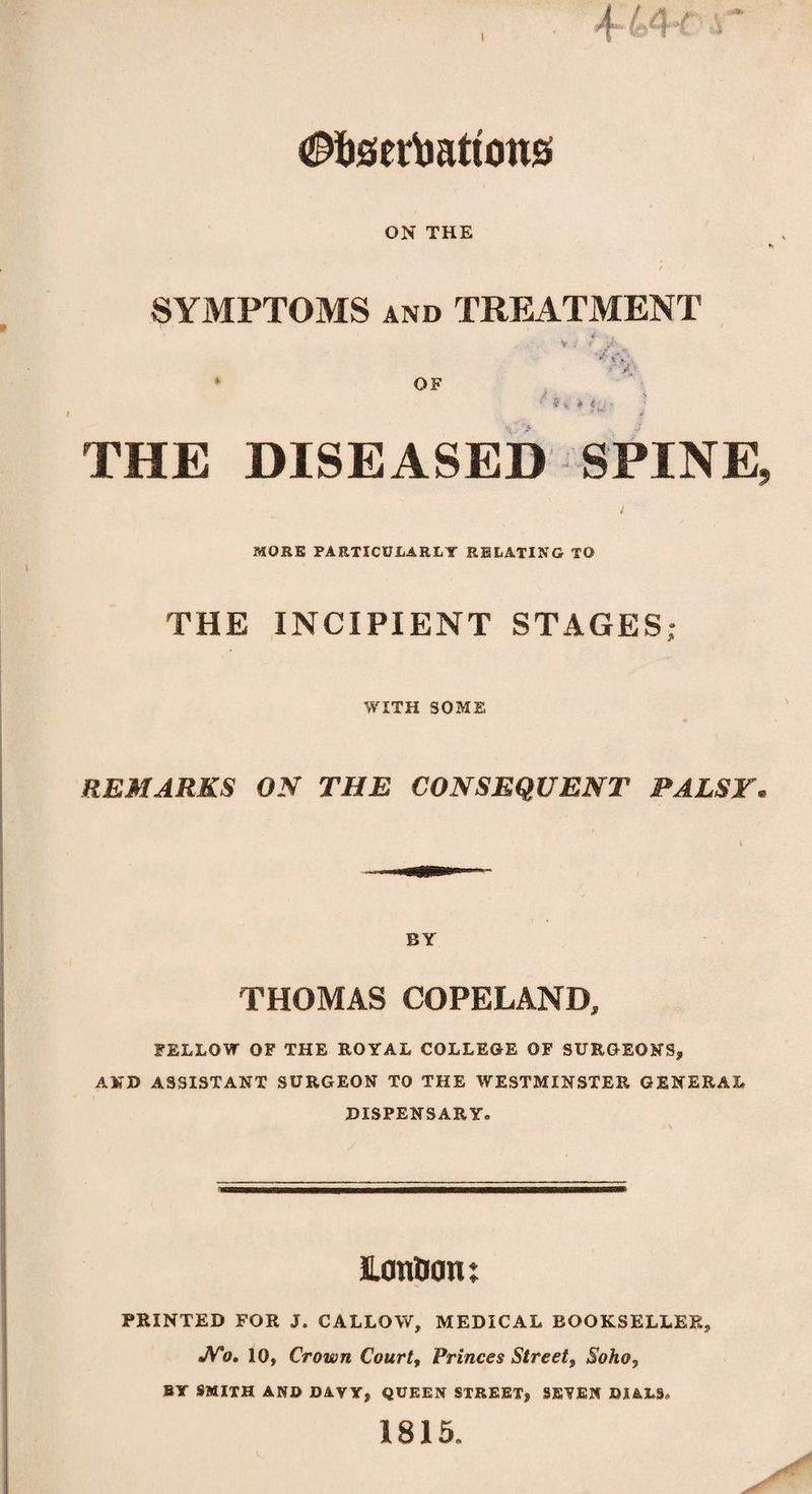 t ^fosertmtcons ON THE SYMPTOMS and TREATMENT I OF THE DISEASED SPINE, MORE PARTICULARLY RELATING TO THE INCIPIENT STAGES; WITH SOME REMARKS ON THE CONSEQUENT PALSY. BY THOMAS COPELAND, FELLOW OF THE ROYAL COLLEGE OF SURGEON'S, AND ASSISTANT SURGEON TO THE WESTMINSTER GENERAL DISPENSARY. JUm&otu PRINTED FOR J. CALLOY/, MEDICAL BOOKSELLER, JV'o. 10, Crown Court, Princes Street, Soho, BY SMITH AND DAVY, QUEEN STREET, SEVEN DIALS, 1815.