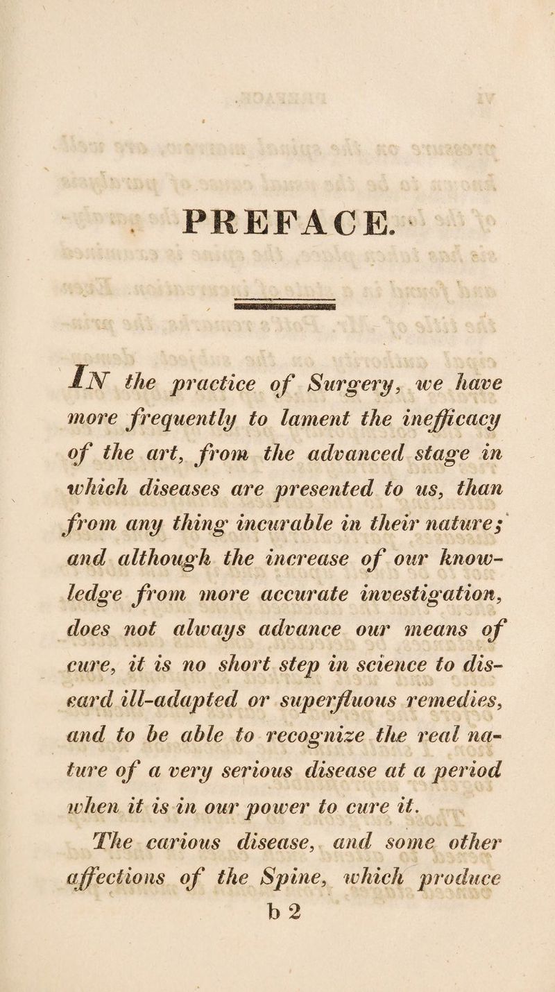 PREFACE. IN the practice of Surgery, we have more frequently to lament the inefficacy of the art, from the advanced stage in which diseases are presented to us, than from any thing incurable in their nature; and although the increase of our know¬ ledge from more accurate investigation, does not always advance our means of cure, it is no short step in science to dis¬ card ill-adapted or superfluous remedies, and to be able to recognize the real na¬ ture of a very serious disease at a period when it is in our power to cure it. The carious disease, and some other affections of the Spine, which produce b 2