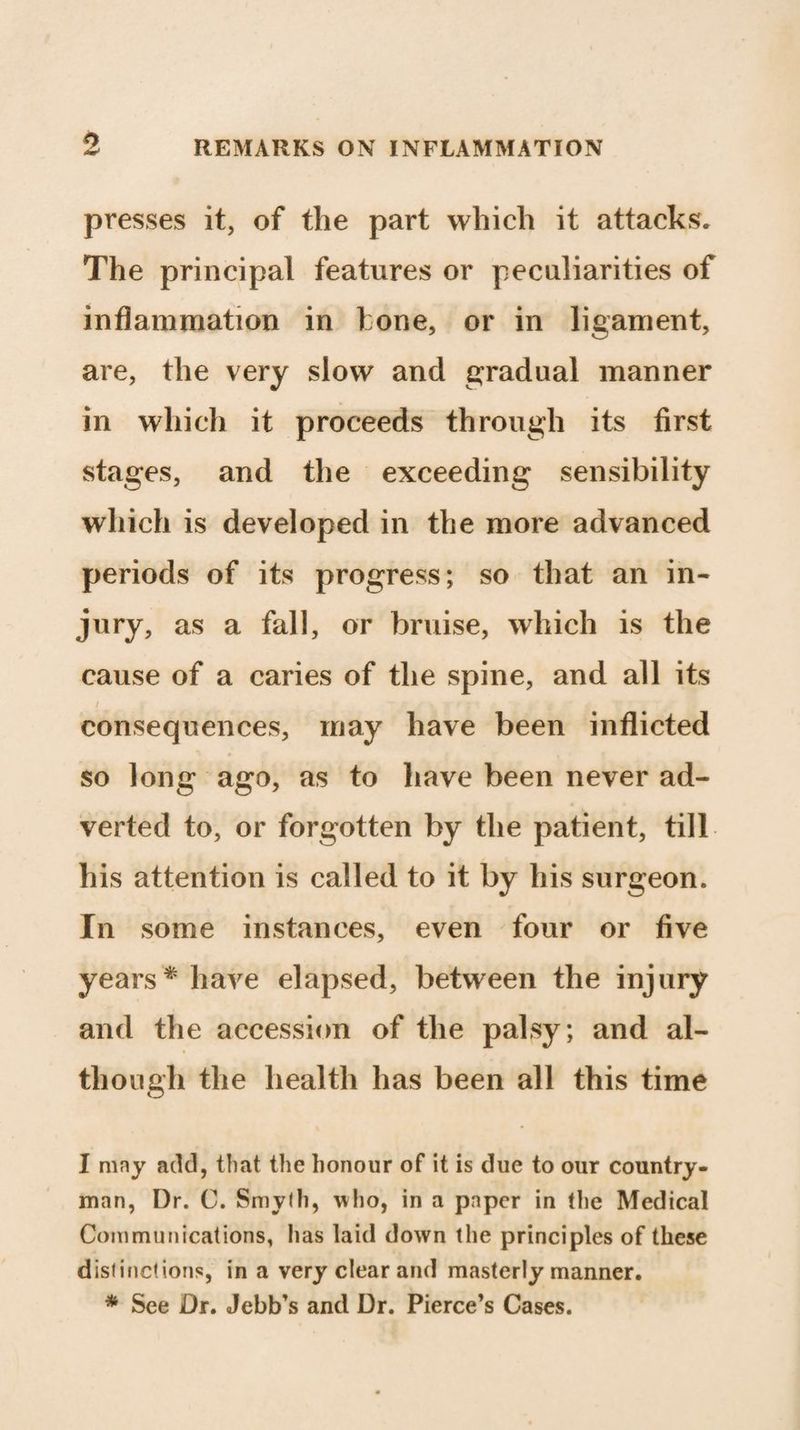 0 presses it, of the part which it attacks* The principal features or peculiarities of inflammation in 1 one, or in ligament, are, the very slow and gradual manner in which it proceeds through its first stages, and the exceeding sensibility which is developed in the more advanced periods of its progress; so that an in¬ jury, as a fall, or bruise, which is the cause of a caries of the spine, and all its / consequences, may have been inflicted so long ago, as to have been never ad¬ verted to, or forgotten by the patient, till his attention is called to it by his surgeon. In some instances, even four or five years * have elapsed, between the injury and the accession of the palsy; and al¬ though the health has been all this time I may add, that the honour of it is due to our country¬ man, Dr. C. Smyth, who, in a paper in the Medical Communications, has laid down the principles of these distinctions, in a very clear and masterly manner. * See Dr. Jebb’s and Dr. Pierce’s Cases.