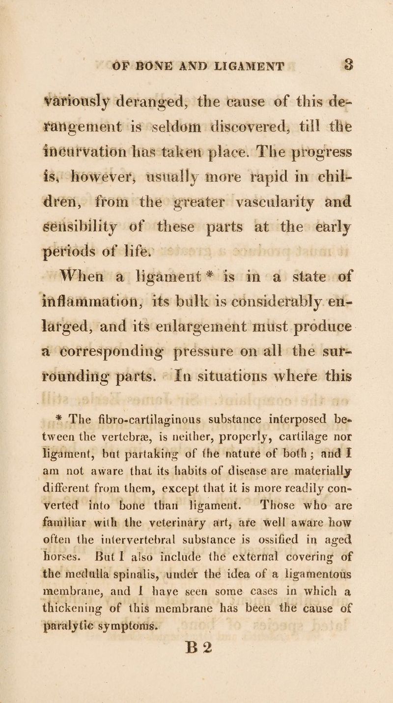 variously deranged, the cause of this de¬ rangement is seldom discovered, till the incurvation has taken place. The progress is, however* usually more rapid in chil¬ dren, from the greater vascularity and sensibility of these parts at the early periods of life. When a ligament# is in a state of inflammation, its bulk is considerably en¬ larged, and its enlargement must produce a corresponding pressure on all the sur¬ rounding parts. In situations where this * The fibro-cartilaginous substance interposed be® tween the vertebrae, is neither, properly, cartilage nor ligament, but partaking of the nature of both; and 1 am not aware that its habits of disease are materially different from them, except that it is more readily con® verted into bone than ligament. Those who are familiar with the veterinary art, are well aware how often the intervertebral substance is ossified in aged horses. But I also include the external covering of the medulla spinalis, under the idea of a ligamentous membrane, and 1 have seen some cases in which a thickening of this membrane has been the cause of paralytic symptoms. B 2