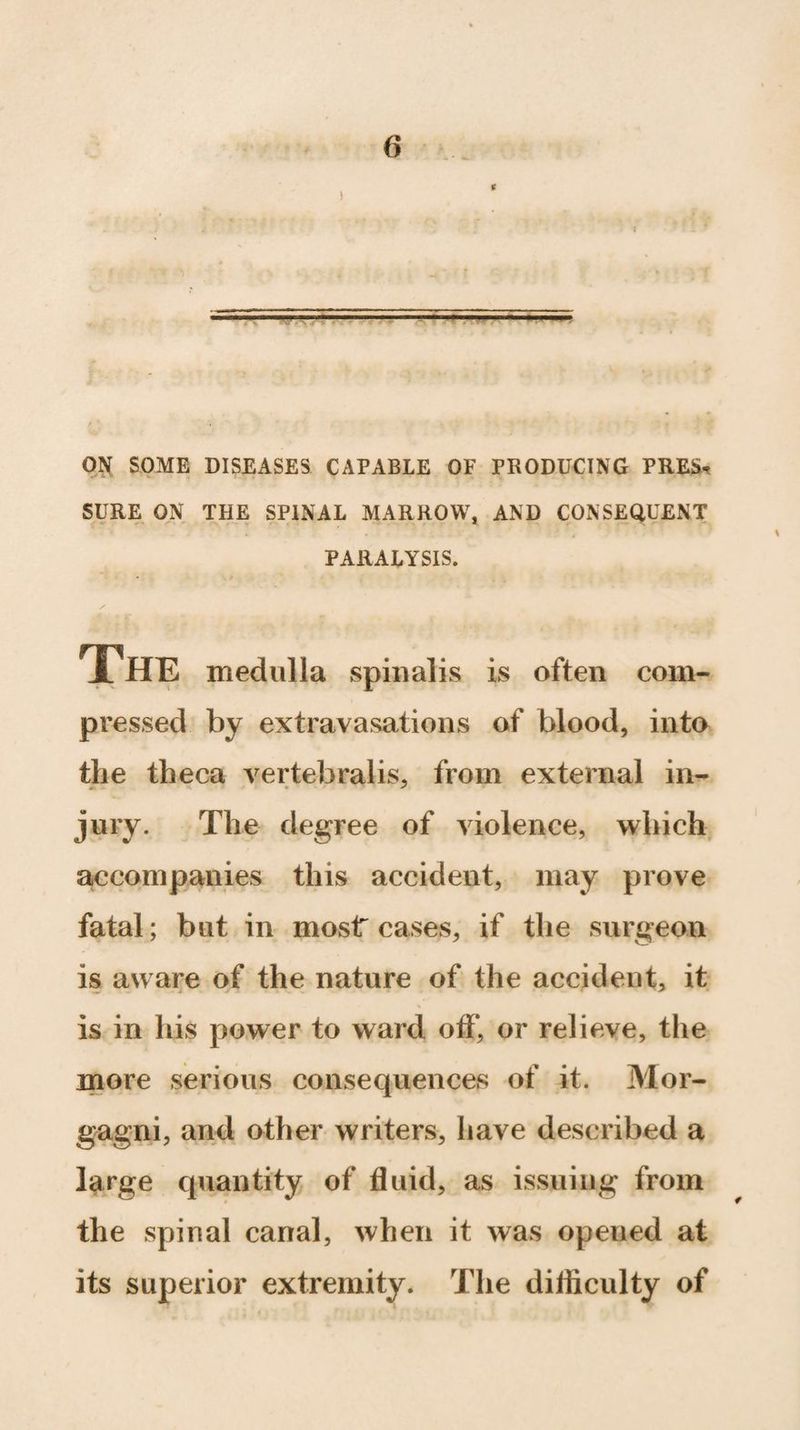 ' •• -ip- ON SOME DISEASES CAPABLE OF PRODUCING PRES¬ SURE ON THE SPINAL MARROW, AND CONSEQUENT PARALYSIS. The medulla spinalis is often com¬ pressed by extravasations of blood, into the theca vertebralis, from external in¬ jury. The degree of violence, which accompanies this accident, may prove fatal; but in most cases, if the surgeon is aware of the nature of the accident, it % is in his power to ward off, or relieve, the more serious consequences of it. Mor¬ gagni, and other writers, have described a large quantity of fluid, as issuing from the spinal canal, when it was opened at its superior extremity. The diflieulty of