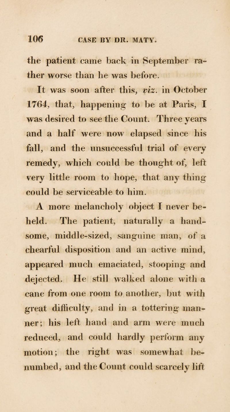the patient came back in September ra¬ ther worse than he was before. It was soon after this, viz. in October 1764, that, happening to be at Paris, I was desired to see the Count. Three years and a half were now elapsed since his fall, and the unsuccessful trial of every remedy, which could be thought of, left very little room to hope, that any thing could be serviceable to him. A more melancholy object I never be¬ held. The patient, naturally a hand¬ some, middle-sized, sanguine man, of a chearful disposition and an active mind, appeared much emaciated, stooping and dejected. He still walked alone with a cane from one room to another, but with great difficulty, and in a tottering man¬ ner; his left hand and arm were much reduced, and could hardly perform any motion; the right was somewhat be¬ numbed, and the Count could scarcely lift