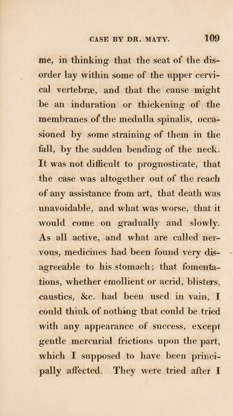 me, in thinking that the seat of the dis¬ order lay within some of the upper cervi¬ cal vertebrae, and that the cause might be an induration or thickening of the membranes of the medulla spinalis, occa¬ sioned by some straining of them in the fall, by the sudden bending of the neck. It was not difficult to prognosticate, that the case was altogether out of the reach of any assistance from art, that death was unavoidable, and what was w orse, that it would come on gradually and slowly. As all active, and what are called ner¬ vous, medicines had been found very dis¬ agreeable to his stomach; that fomenta¬ tions, whether emollient or acrid, blisters, caustics, &c. had been used in vain, 1 could think of nothing that could be tried with any appearance of success, except gentle mercurial frictions upon the part, which I supposed to have been princi¬ pally affected. They w'ere tried after I