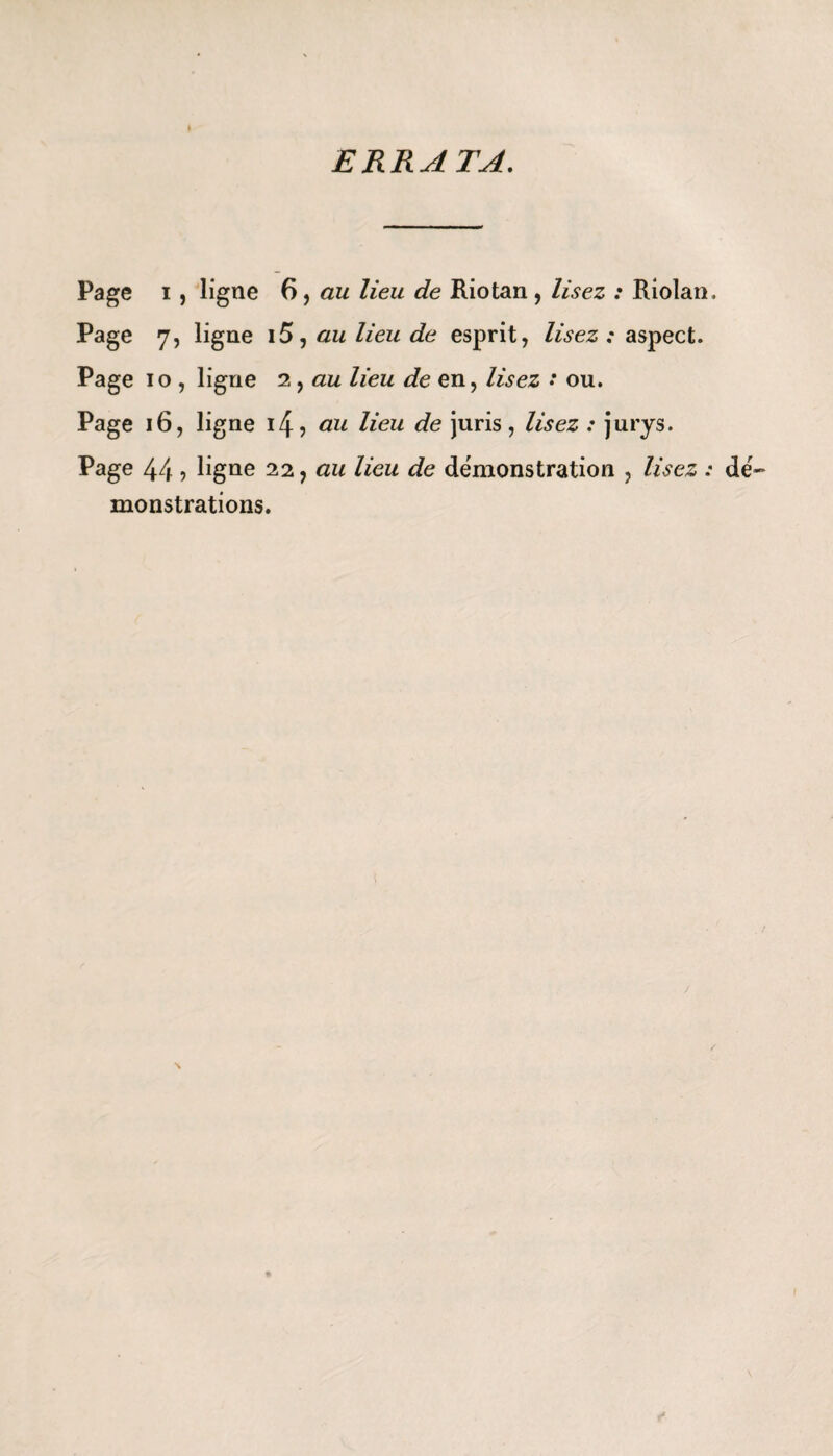 ERRATA. Page i , ligne 6, au lieu de Riotan , lisez : Riolan, Page 7, ligne \5, au lieu de esprit, lisez; aspect. Page 10 , ligne 2, au lieu de en, lisez * ou. Page 16, ligne i4? au lieu de juris, lisez : jurys. Page 44 ■> ligne 22, au lieu de démonstration , lisez : dé¬ monstrations.