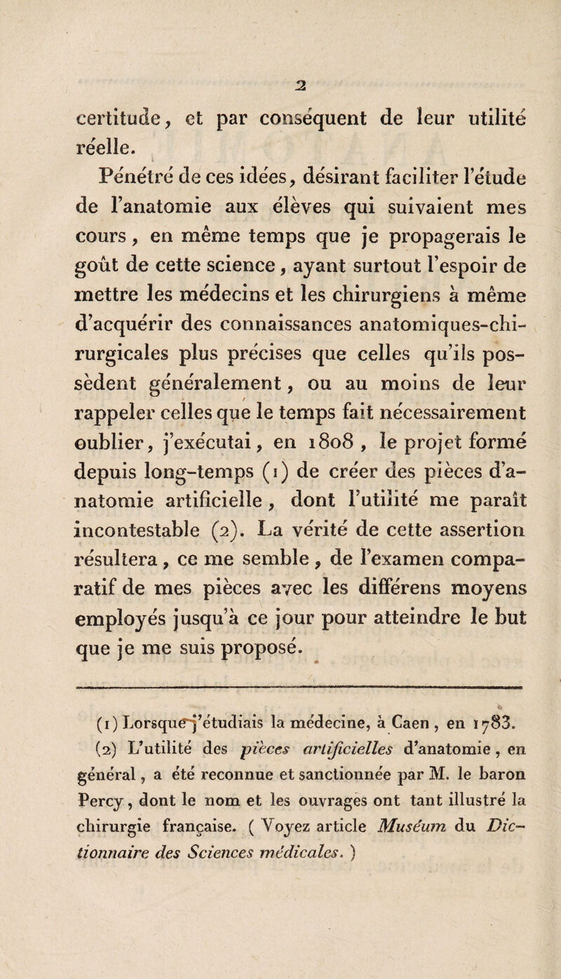 J2 certitude, et par conséquent de leur utilité réelle. i Pénétré de ces idées, désirant faciliter l’élude de l’anatomie aux élèves qui suivaient mes cours, en même temps que je propagerais le goût de cette science, ayant surtout l’espoir de mettre les médecins et les chirurgiens à même d’acquérir des connaissances anatomiques-chi- rurgicales plus précises que celles qu’ils pos¬ sèdent généralement, ou au moins de leur t rappeler celles que le temps fait nécessairement oublier, j’exécutai, en 1808, le projet formé depuis long-temps (1) de créer des pièces d’a¬ natomie artificielle , dont Futilité me parait incontestable (2). La vérité de cette assertion résultera , ce me semble , de l’examen compa¬ ratif de mes pièces avec les différens moyens employés jusqu’à ce jour pour atteindre le but que je me suis proposé. (1) Lorsque“j’étudiais la médecine, à Caen , en 1788. (2) L’utilité des pièces artificielles d’anatomie, en général, a été reconnue et sanctionnée par M. le baron Percy, dont le nom et les ouvrages ont tant illustré la chirurgie française. ( A7 oyez article Muséum du Dic¬ tionnaire des Sciences médicales. )