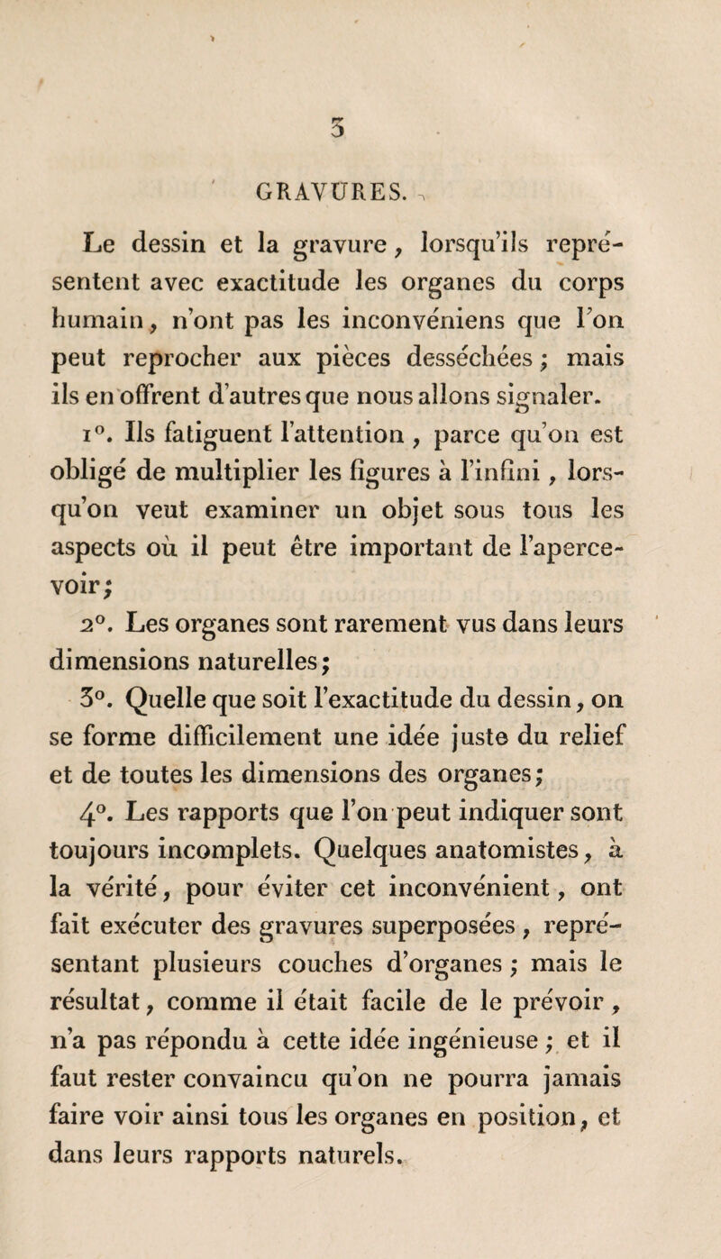 GRAVURES. . Le dessin et la gravure, lorsqu’ils repré¬ sentent avec exactitude les organes du corps humain, n’ont pas les inconvéniens que Ton peut reprocher aux pièces desséchées ; mais ils en offrent d’autres que nous allons signaler. i°. Ils fatiguent l’attention , parce qu’on est obligé de multiplier les figures à l’infini, lors¬ qu’on veut examiner un objet sous tous les aspects où il peut être important de l’aperce¬ voir; 2°. Les organes sont rarement vus dans leurs dimensions naturelles; 3°. Quelle que soit l’exactitude du dessin, on se forme difficilement une idée juste du relief et de toutes les dimensions des organes ; 4°. Les rapports que l’on peut indiquer sont toujours incomplets. Quelques anatomistes y à la vérité, pour éviter cet inconvénient, ont fait exécuter des gravures superposées , repré¬ sentant plusieurs couches d’organes ; mais le résultat 7 comme il était facile de le prévoir, n’a pas répondu à cette idée ingénieuse ; et il faut rester convaincu qu’on ne pourra jamais faire voir ainsi tous les organes en position} et dans leurs rapports naturels.