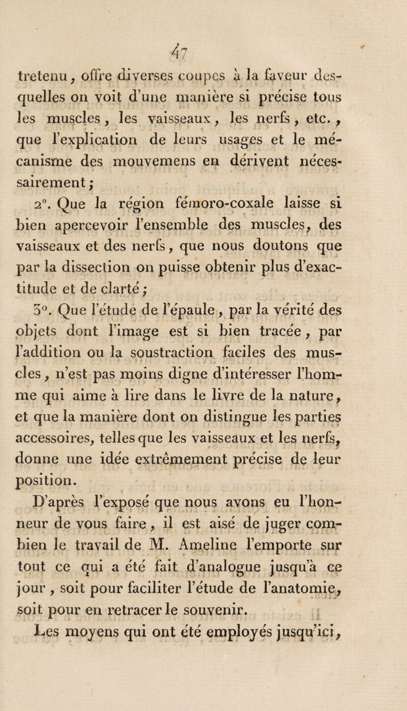 4l tretenu, offre diverses coupes à la faveur des¬ quelles on voit d’une manière si précise tous les muscles , les vaisseaux, les nerfs , etc. , que l’explication de leurs usages et le mé¬ canisme des mouvemens en dérivent néces¬ sairement ; 2°. Que la région fémoro-coxale laisse si bien apercevoir l’ensemble des muscles, des vaisseaux et des nerfs, que nous doutons que par la dissection on puisse obtenir plus d’exac¬ titude et de clarté ; 5°. Que l’étude de l’épaule , par la vérité des objets dont l’image est si bien tracée, par l’addition ou la soustraction faciles des mus¬ cles , n’est pas moins digne d’intéresser l’hom¬ me qui aime à lire dans le livre de la nature, et que la manière dont on distingue les parties accessoires, telles que les vaisseaux et les nerfs, donne une idée extrêmement précise de leur position. D’après l’exposé que nous avons eu l’hon¬ neur de vous faire, il est aisé de juger com¬ bien le travail de M. Ameline l’emporte sur tout ce qui a été fait d’analogue jusqu a ce jour , soit pour faciliter l’étude de l’anatomie, soit pour en retracer le souvenir. Les moyens qui ont été employés jusqu’ici,