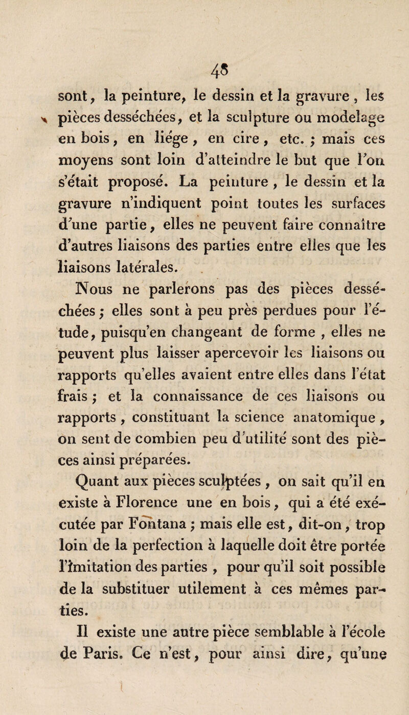 sont, la peinture, le dessin et la gravure , les pièces desséchées, et la sculpture ou modelage en bois, en liège , en cire , etc. ; mais ces moyens sont loin d’atteindre le but que Ton s’était proposé. La peinture , le dessin et la gravure n’indiquent point toutes les surfaces d’une partie, elles ne peuvent faire connaître d’autres liaisons des parties entre elles que les liaisons latérales. Nous ne parlerons pas des pièces dessé¬ chées ; elles sont à peu près perdues pour l’é¬ tude, puisqu’en changeant de forme , elles ne peuvent plus laisser apercevoir les liaisons ou rapports quelles avaient entre elles dans l’état frais ; et la connaissance de ces liaisons ou rapports , constituant la science anatomique , on sent de combien peu d utilité sont des piè¬ ces ainsi préparées. Quant aux pièces sculptées , on sait qu’il en existe à Florence une en bois, qui a été exé¬ cutée par Fohtana ; mais eiie est, dit-on, trop loin de la perfection à laquelle doit être portée l’imitation des parties , pour qu’il soit possible de la substituer utilement à ces mêmes par¬ ties. Il existe une autre pièce semblable à l’école de Paris. Ce n’est, pour ainsi dire, qu’une