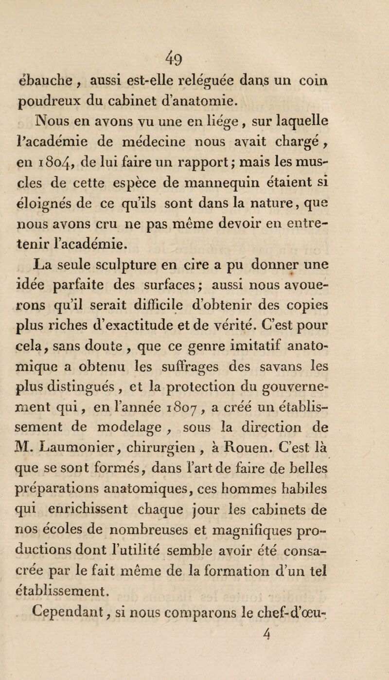 ébauche , aussi est-elle reléguée dans un coin poudreux du cabinet d’anatomie. Nous en avons vu une en liège , sur laquelle Pacadémie de médecine nous avait chargé , en 1804, de lui faire un rapport ; mais les mus¬ cles de cette espèce de mannequin étaient si éloignés de ce qu’ils sont dans la nature, que nous avons cru ne pas même devoir en entre¬ tenir l’académie. La seule sculpture en cire a pu donner une idée parfaite des surfaces ; aussi nous avoue¬ rons qu’il serait difficile d’obtenir des copies plus riches d’exactitude et de vérité. C’est pour cela , sans doute , que ce genre imitatif anato¬ mique a obtenu les suffrages des savans les plus distingués , et la protection du gouverne¬ ment qui, en l’année 1807 > a cï>éé un établis¬ sement de modelage , sous la direction de M. Laumonier, chirurgien , à Rouen. C’est là que se sont formés, dans l’art de faire de belles préparations anatomiques, ces hommes habiles qui enrichissent chaque jour les cabinets de nos écoles de nombreuses et magnifiques pro¬ ductions dont l’utilité semble avoir été consa¬ crée par le fait même de la formation d’un tel établissement. Cependant, si nous comparons le chef-d’œu- 4