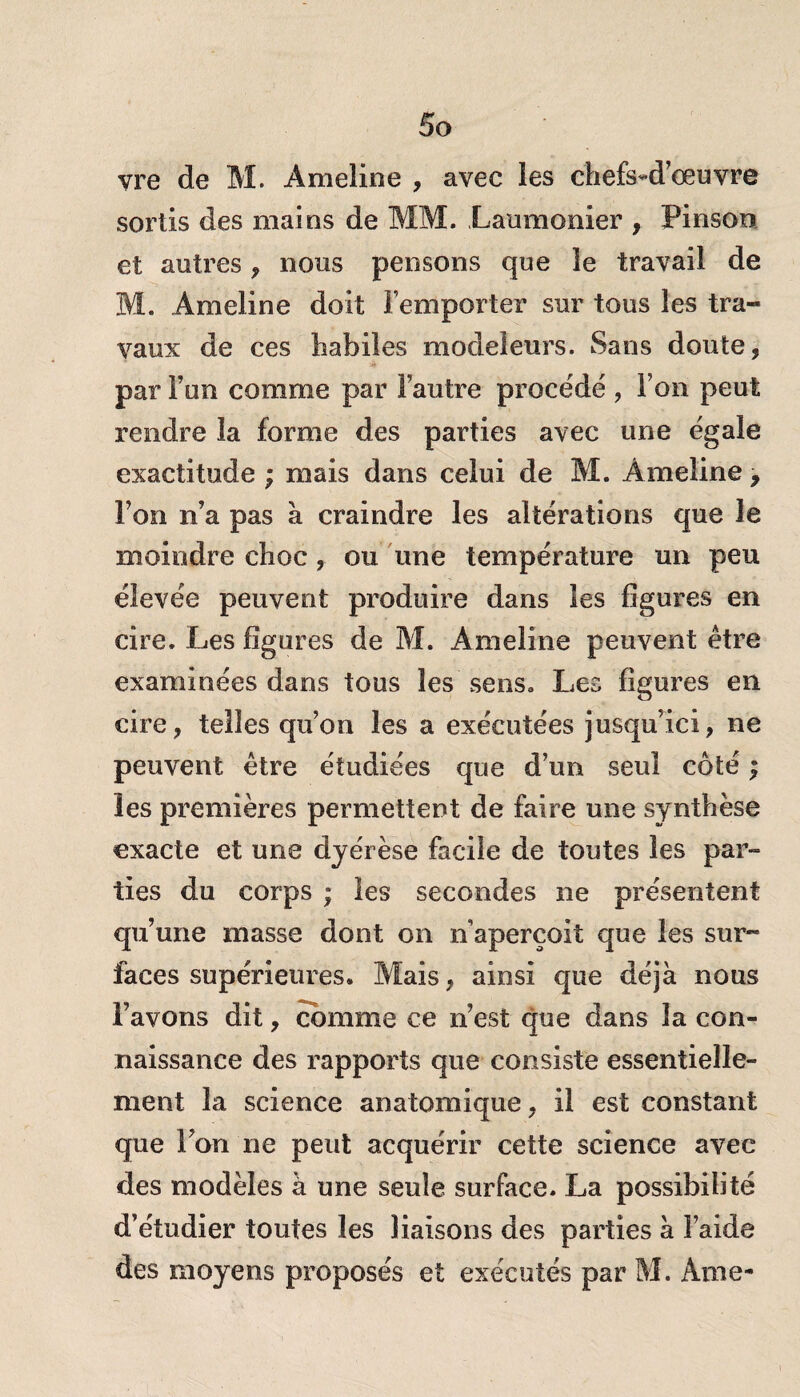 vre de M. Ameîine , avec les chefs-d’œuvre sortis des mains de MM. Laumonier , Pinson et autres , nous pensons que le travail de M. Ameline doit remporter sur tous les tra¬ vaux de ces habiles modeleurs. Sans doute, par l’un comme par l’autre procédé , l’on peut rendre la forme des parties avec une égaie exactitude ; mais dans celui de M. Âmeiine, l’on n’a pas à craindre les altérations que le moindre choc , ou une température un peu élevée peuvent produire dans les figures en cire. Les figures de M. Ameline peuvent être examinées dans tous les sens. Les figures en cire, telles qu’on les a exécutées jusqu’ici, ne peuvent être étudiées que d’un seul côté ; les premières permettent de faire une synthèse exacte et une dyerèse facile de toutes les par¬ ties du corps ; les secondes ne présentent qu’une masse dont on n aperçoit que les sur¬ faces supérieures. Mais, ainsi que déjà nous l’avons dit, comme ce n’est que dans la con¬ naissance des rapports que consiste essentielle¬ ment la science anatomique, il est constant que l’on ne peut acquérir cette science avec des modèles à une seule surface. La possibilité d’étudier toutes les liaisons des parties à l’aide des moyens proposés et exécutés par M. Ame-