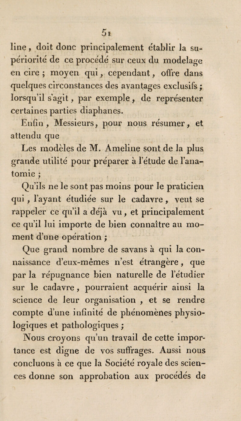 line, doit donc principalement établir la su¬ périorité de ce procédé sur ceux du modelage en cire ; moyen qui, cependant, offre dans quelques circonstances des avantages exclusifs ; lorsqu’il s’agit , par exemple, de représenter certaines parties diaphanes. Enfin, Messieurs, pour nous résumer, et attendu que Les modèles de M. Ameline sont de la plus grande utilité pour préparer à l’étude de l’ana¬ tomie ; Qu’ils ne le sont pas moins pour le praticien qui , l’ayant étudiée sur le cadavre , veut se rappeler ce qu’il a déjà vu, et principalement ce qu’il lui importe de bien connaître au mo¬ ment d’une opération ; Que grand nombre de savans à qui la con¬ naissance d’eux-mêmes n’est étrangère, que par la répugnance bien naturelle de l’étudier sur le cadavre, pourraient acquérir ainsi la science de leur organisation , et se rendre compte d’une infinité de phénomènes physio¬ logiques et pathologiques ; Nous croyons qu’un travail de cette impor¬ tance est digne de vos suffrages. Aussi nous concluons à ce que la Société royale des scien¬ ces donne son approbation aux procédés de