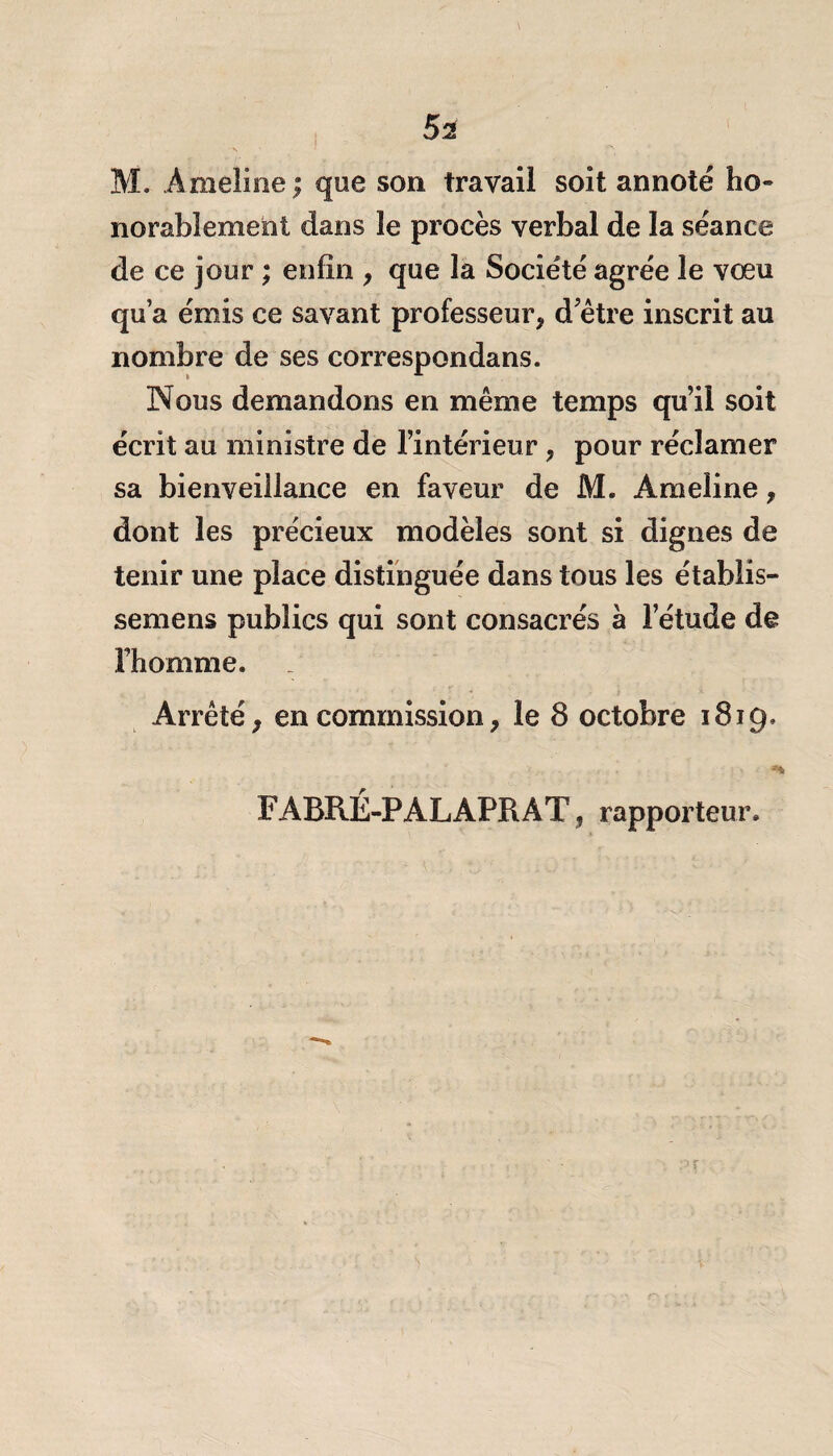 \ 52 M. Amelioe; que son travail soit annoté ho» norabîement dans le procès verbal de la séance de ce jour ; enfin * que la Société agrée le voeu qu’a émis ce savant professeur* d’être inscrit au nombre de ses correspondans. Nous demandons en même temps qu’il soit écrit au ministre de l’intérieur * pour réclamer sa bienveillance en faveur de M. Ameline * dont les précieux modèles sont si dignes de tenir une place distinguée dans tous les établis- semens publics qui sont consacrés à l’étude de l’homme. Arrêté* en commission * le 8 octobre 1819. ** FABRÉ-PALAPRÀT, rapporteur.