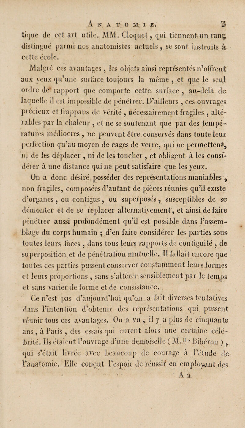 tique de cct art utiie. MM. Cloquct, qui tiennent-un rang; distingué parmi nos anatomistes actuels, se sont instruits à cette école. Malgré ces avantages , les objets ainsi représentés n’offrent aux yeux qu’une surface toujours la meme, et que le seul ordre de* rapport que comporte cette surface , au-delà de laquelle i! est impossible de pénétrer. D’ailleurs , ces ouvrages précieux etfrappans de vérité , nécessairement fragiles , alté¬ rables par la chaleur , et ne se soutenant que par des tempé¬ ratures médiocres , ne peuvent être conservés dans toute leur perfection qu’au moyen de cages de verre, qui ne permettent, ni de les déplacer , ni de les toucher , et obligent à les consi- dé! er à une distance qui ne peut satisfaire que les yeux. On a donc désiré posséder des représentations maniables , non fragiles, composées cl’autant de pièces réunies qu’il existe d’organes, ou contigus, ou superposés, susceptibles de se démonter et de se replacer alternativement, et ainsi de faire pénétrer aussi profondément qu’il est possible dans l’assem¬ blage du corps humain ; d’en faire considérer les parties sous toutes leurs faces ,.dans tous leurs rapports de contiguïté , de superposition et de pénétration mutuelle. Il fallait encore que toutes ces parties pussent conserver constamment leurs formes et leurs proportions , sans s’altérer sensiblement par le temps et sans varier de forme et de consistance. Ce n’est pas d’aujourd’hui qu’on a fait diverses tentatives dans l’intention d’obtenir des représentations qui pussent réunir tous ces avantages. On a vu , il y a plus de cinquante ans, à Paris , des essais qui eurent alors une certaine célé¬ brité. lis étaient l’ouvrage d’une demoiselle ( M,1!6 Biberon ) ? qui s’était livrée avec beaucoup de courage à l’étude de l’anatomie. Elle conçut l’espoir de réussir en employant des A %_