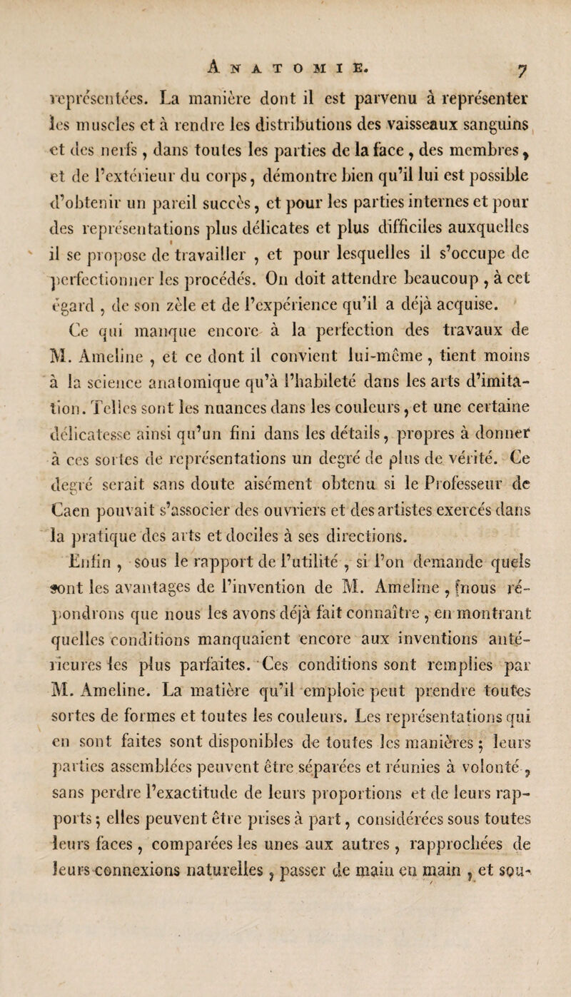 représentées. La manière dont il est parvenu à représenter les muscles et à rendre les distributions des vaisseaux sanguins et des nerfs , dans toutes les parties de la face , des membres y et de l’extérieur du corps, démontre bien qu’il lui est possible d’obtenir un pareil succès, et pour les parties internes et pour des représentations plus délicates et plus difficiles auxquelles il se propose de travailler , et pour lesquelles il s’occupe de perfectionner les procédés. On doit attendre beaucoup , à cet égard , de son zèle et de l’expérience qu’il a déjà acquise. Ce qui manque encore à la perfection des travaux de M. Ameline , et ce dont il convient lui-même, tient moins à la science anatomique qu’à l’habileté dans les arts d’imita¬ tion. Telles sont les nuances dans les couleurs, et une certaine délicatesse ainsi qu’un fini dans les détails, propres à donner à ces sortes de représentations un degré de plus de vérité. Ce degré serait sans doute aisément obtenu si le Professeur de Caen pouvait s’associer des ouvriers et des artistes exercés dans la pratique des arts et dociles à ses directions. Enfin , sous le rapport de l’utilité , si l’on demande quels sont les avantages de l’invention de M. Ameline , fnous ré¬ pondrons que nous les avons déjà fait connaître , en montrant quelles conditions manquaient encore aux inventions anté¬ rieures les plus parfaites. Ces conditions sont remplies par M. Ameline. La matière qu’il emploie peut prendre toutes sortes de formes et toutes les couleurs. Les représentations qui en sont faites sont disponibles de toutes les manières $ leurs parties assemblées peuvent être séparées et réunies à volonté 9 sans perdre l’exactitude de leurs proportions et de leurs rap¬ ports 5 elles peuvent être prises à part, considérées sous toutes leurs faces , comparées les unes aux autres, rapprochées de leurs connexions naturelles, passer de main en main , et sou-