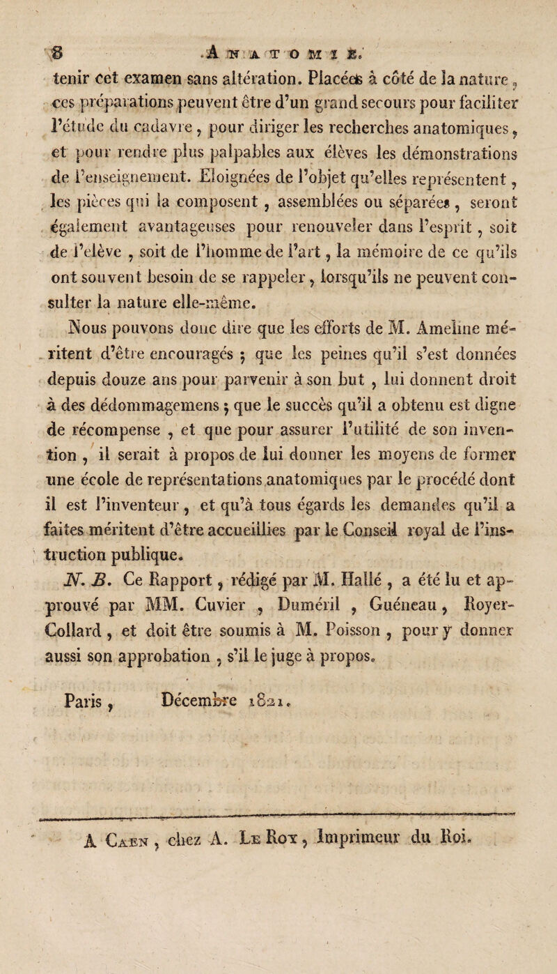 tenir cet examen sans altération. Piacéeis à côté de la nature , ces préparations peuvent être d’un grand secours pour faciliter l’étude du cadavre , pour diriger les recherches anatomiques, et pour rendre plus palpables aux élèves les démonstrations de l’enseignement. Eloignées de l’objet qu’elles représentent, les pièces qui la composent , assemblées ou séparée* , seront egalement avantageuses pour renouveler dans l’esprit , soit de Relève , soit de l’homme de l’art, la mémoire de ce qu’ils ont souvent besoin de se rappeler , lorsqu’ils ne peuvent con- suîter la nature elle-même. JNous pouvons donc dire que les efforts de M. Àmelme mé¬ ritent d’être encouragés $ que les peines qu’il s’est données depuis douze ans pour parvenir à son but , lui donnent droit à des dédommagemens 5 que le succès qu’il a obtenu est digne de récompense , et que pour assurer l’utilité de son inven¬ tion , il serait à propos de lui donner les moyens de former une école de représentations anatomiques par le procédé dont il est l’inventeur , et qu’à tous égards les demandes qu’il a faites méritent d’être accueillies par le Conseil royal de l’ins¬ truction publique. IV. B. Ce Rapport, rédigé par M. Halié , a été lu et ap¬ prouvé par MM. Cuvier , Duméril , Guéneau, Royer- Collard , et doit être soumis à M. Poisson , pour y donner aussi son approbation , s’il le juge à propos. Paris, Décembre 1821. A Caen , chez A. Le Rot , Imprimeur du Roi.