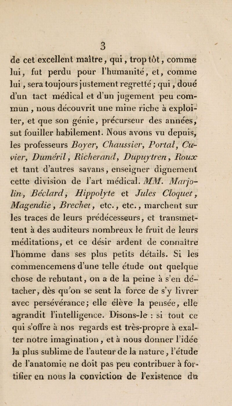de cet excellent maître, qui, trop tôt, comme lui, fut perdu pour l’humanité, et, comme lui , sera toujours justement regrette' ; qui, doué d’un tact médical et d’un jugement peu com¬ mun , nous découvrit une mine riche à exploi¬ ter, et que son génie, précurseur des années, sut fouiller habilement. Nous avons vu depuis, les professeurs Boyer, Chaussier, Portai, Cla¬ vier, Duméril, Richerand, Dupuytren, Roux et tant d’autres savans, enseigner dignement 7 D O cette division de l’art médical. MM. Marjo- lin 9 Béclard, Hippolyte et Jules Cloquet, Magendie, Brechet, etc., etc., marchent sur les traces de leurs prédécesseurs, et transmet¬ tent à des auditeurs nombreux le fruit de leurs méditations, et ce désir ardent de connaître l’homme dans ses plus petits détails. Si les commencemens d’une telle étude ont quelque chose de rebutant, on a de la peine à s’en dé¬ tacher, dès qu’on se sent la force de s’y livrer avec persévérance; elle élève la pensée, elle agrandit l’intelligence. Disons-le : si tout ce qui s’offre à nos regards est très-propre à exal¬ ter notre imagination, et à nous donner l’idée la plus sublime de l’auteur de la nature, l’étude de l’anatomie ne doit pas peu contribuer à for¬ tifier en nous la conviction de l’existence dtt
