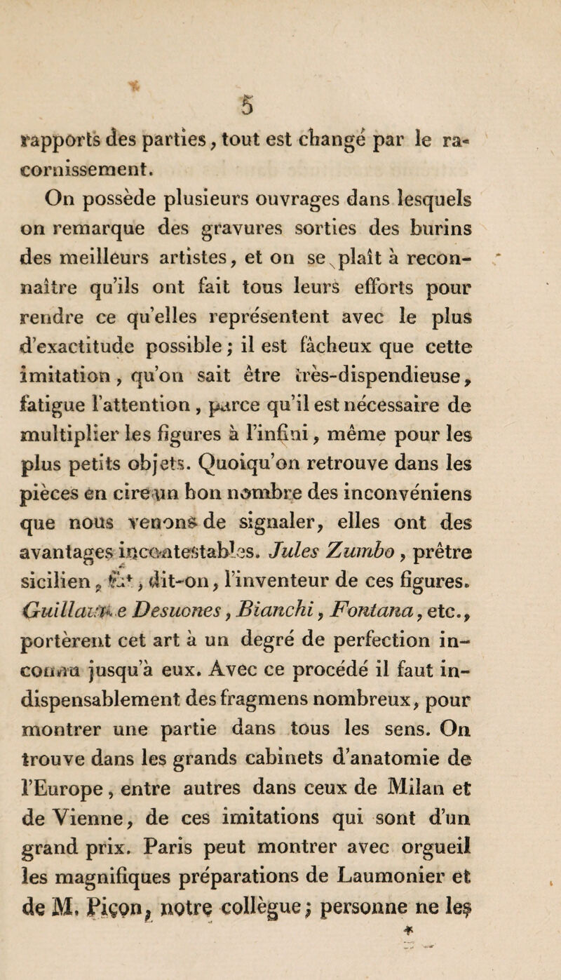 rapports des parties, tout est changé par le ra¬ cornissement. On possède plusieurs ouvrages dans lesquels on remarque des gravures sorties des burins des meilleurs artistes, et on se x plaît à recon¬ naître qu’ils ont fait tous leurs efforts pour rendre ce qu’elles représentent avec le plus d’exactitude possible ; il est fâcheux que cette imitation , qu’on sait être très-dispendieuse, fatigue l’attention , parce qu’il est nécessaire de multiplier les figures à l’infini, même pour les plus petits objets. Quoiqu’on retrouve dans les pièces en cire \m bon nombre des inconvéniens que nous venons de signaler, elles ont des avantages incontestables. Jules Zumbo , prêtre sicilien9 fc*, dit-on, l’inventeur de ces figures. Guillaum e Desuones, Blanchi, Fontana, etc., portèrent cet art à un degré de perfection in¬ connu jusqu’à eux. Avec ce procédé il faut in¬ dispensablement desfragmens nombreux, pour montrer une partie dans tous les sens. On. trouve dans les grands cabinets d’anatomie de l’Europe, entre autres dans ceux de Milan et de Vienne, de ces imitations qui sont d’un grand prix. Paris peut montrer avec orgueil les magnifiques préparations de Laumonier et de M. Piçon, notre collègue; personne ne le$ * -^r