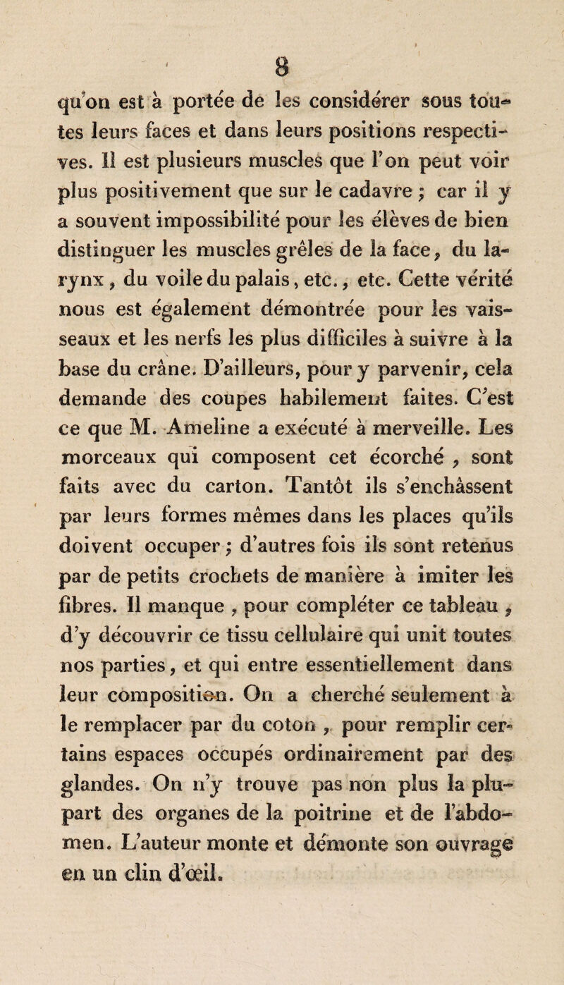 qu'on est à portée de les considérer sous too^ tes leurs faces et dans leurs positions respecti¬ ves. Il est plusieurs muscles que Ton peut voir plus positivement que sur le cadavre ; car il y a souvent impossibilité pour les élèves de bien distinguer les muscles grêles de la face* du la¬ rynx , du voile du palais, etc., etc. Cette vérité nous est également démontrée pour les vais¬ seaux et les nerfs les plus difficiles à suivre à la base du crâne. D’ailleurs, pour y parvenir, cela demande des coupes habilement faites. C'est ce que M. Ameline a exécuté à merveille. Les morceaux qui composent cet écorché , sont faits avec du carton. Tantôt ils s’enchâssent par leurs formes mêmes dans les places qu’ils doivent occuper ; d’autres fois ils sont retenus par de petits crochets de manière à imiter les fibres. Il manque , pour compléter ce tableau , d’y découvrir ce tissu cellulaire qui unit toutes nos parties, et qui entre essentiellement dans leur composition. On a cherché seulement à le remplacer par du coton , pour remplir cer* tains espaces occupés ordinairement par des glandes. On n’y trouve pas non plus la plu¬ part des organes de la poitrine et de l’abdo¬ men. L’auteur monte et démonte son ouvrage en un clin d’œih