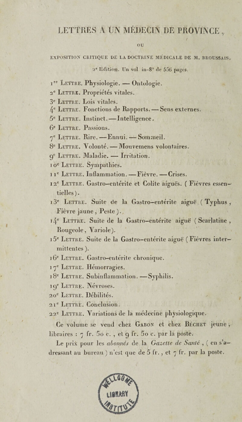 / LETTRES A UN MÉDECIN DE PROVINCE, / ou EXPOSITION CRITIQUE DE LA DOCTRINE MÉDICALE DE M. BROUSSAIS. '2e Edition. Un vol in-8° de 556 pages. ir* Lettre. Physiologie. — Ontologie. 2e Lettre. Propriétés vitales. 3e Lettre. Lois vitales. 4e Lettre. Fonctions de Rapports. — Sens externes. 5e Lettre. Instinct.—Intelligence. 6e Lettre. Passions. rje Lettre. Rire.—Ennui. — Sommeil. 8e Lettre. Volonté. — Mouvemens volontaires. 0e Lettre. Maladie. — Irritation. io° Lettre. Sympathies. iie Lettre. Inflammation. —Fièvre. —Crises. 12e Lettre. Gastro—entérite et Colite aiguës. ( Fièvres essen¬ tielles). i3e Lettre. Suite de la Gastro—entérite aiguë (Typhus, Fièvre jaune , Peste ). i4e Lettre. Suite de la Gastro-entérite aiguë (Scarlatine, Rougeole, Variole). i5e Lettre. Suite de la Gastro-entérite aiguë (Fièvres inter¬ mittentes ). 16e Lettre. Gastro-entérite chronique. 17e Lettre. Hémorragies. 18e Lettre. Subinflammation.—Syphilis. 10e Lettre. Névroses. 20e Lettre. Débilités. 21e Lettre. Conclusion. / 22e Lettre. Variations de la médecine physiologique. Ce volume se vend chez Gabon et chez Réc h et jeune , libraires : 7 fr. 5o c. , et 0 fr. 5o c. par la pdste. Le prix pour les abonnés de la Gazette de Santé , ( en s’a¬