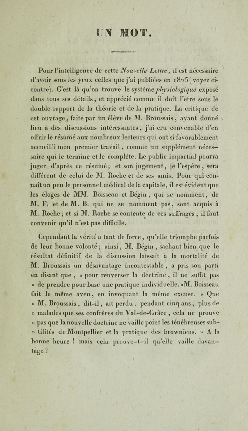 I ( UN MOT. Pour l'intelligence de cette Nouvelle Lettre, il est nécessaire d’avoir sous les yeux celles que j’ai publiées en 1825 (voyez ci- contre). C’est là qu’on trouve le système physiologique exposé dans tous ses détails, et apprécié comme il doit l’ètre sous le double rapport de la théorie et de la pratique. La critique de cet ouvrage , faite par un élève de M. Broussais , ayant donné lieu à des discussions intéressantes, j’ai cru convenable d’en offrir le résumé aux nombreux lecteurs qui ont si favorablement accueilli mon premier travail, comme un supplément néces¬ saire qui le termine et le complète. Le public impartial pourra juger d’après ce résumé; et son jugement, je l’espère, sera différent de celui de M. Roche et de ses amis. Pour qui con¬ naît un peu le personnel médical de la capitale, il est évident que les éloges de MM. Boisseau et Bégin , qui se nomment, de M. F. et de M. B. qui ne se nomment pas, sont acquis à M. Roche ; et si M. Roche se contente de ces suffrages , il faut convenir qu’il n’est pas difficile. i s i . . Cependant la vérité a tant de force , qu’elle triomphe parfois de leur bonne volonté ; ainsi, M. Bégin , sachant bien que le résultat définitif de la discussion laissait à la mortalité de M. Broussais un désavantage incontestable , a pris son parti en disant que , « pour renverser la doctrine , il ne suffit pas » de prendre pour base une pratique individuelle. »M. Boisseau fait le même aveu, en invoquant la même excuse. « Que » M. Broussais, dit-il, ait perdu , pendant cinq ans, plus de » malades que ses confrères du Val-de-Grâce , cela ne prouve » pas que la nouvelle doctrine ne vaille point les ténébreuses sub- » tilités de Montpellier et la pratique des broAvniens. » A la bonne heure ! mais cela prouve-t-il qu’elle vaille davan¬ tage; ?