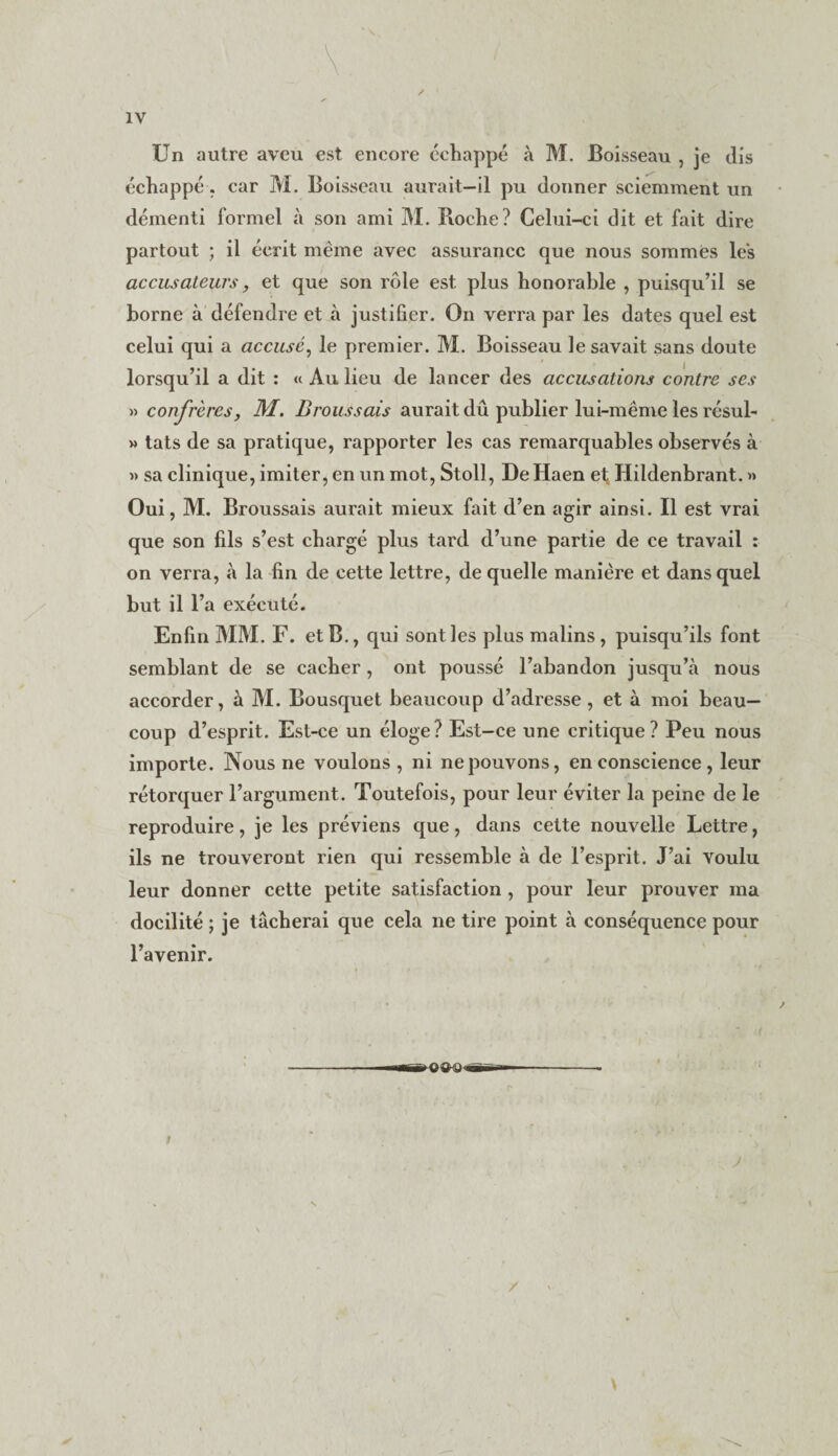 Un autre aveu est encore échappé à M. Boisseau , je dis échappé, car M. Boisseau aurait-il pu donner sciemment un démenti formel à son ami M. Boche? Celui-ci dit et fait dire partout ; il écrit même avec assurance que nous sommes les accusateurs, et que son rôle est plus honorable , puisqu’il se borne à défendre et à justifier. On verra par les dates quel est celui qui a accusé, le premier. M. Boisseau le savait sans doute lorsqu’il a dit : « Au lieu de lancer des accusations contre ses » confrères, M. Broussais aurait dû publier lui-même les résul- » tats de sa pratique, rapporter les cas remarquables observés à » sa clinique, imiter, en un mot, Stoll, De Haen ef Hildenbrant. » Oui, M. Broussais aurait mieux fait d’en agir ainsi. Il est vrai que son fils s’est chargé plus tard d’une partie de ce travail : on verra, à la fin de cette lettre, de quelle manière et dans quel but il l’a exécuté. Enfin MM. F. et B., qui sont les plus malins, puisqu’ils font semblant de se cacher , ont poussé l’abandon jusqu’à nous accorder, à M. Bousquet beaucoup d’adresse, et à moi beau¬ coup d’esprit. Est-ce un éloge? Est-ce une critique? Peu nous importe. Nous ne voulons, ni ne pouvons, en conscience, leur rétorquer l’argument. Toutefois, pour leur éviter la peine de le reproduire, je les préviens que, dans cette nouvelle Lettre, ils ne trouveront rien qui ressemble à de l’esprit. J’ai voulu leur donner cette petite satisfaction , pour leur prouver ma docilité ; je tâcherai que cela ne tire point à conséquence pour l’avenir.